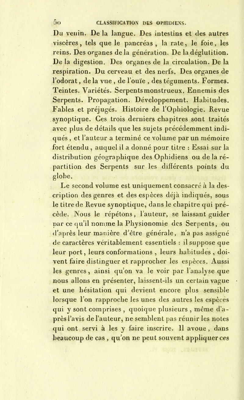 Du venin. De la langue. Des intestins et des autres viscères, tels que le pancréas, la rate, le foie, les reins. Des organes delà génération. De la déglutition. De la digestion. Des organes de la circulation. De la respiration. Du cerveau et des nerfs. Des organes de l’odorat, delà vue , de l’ouïe , des téguments. Formes. Teintes. Variétés. Serpentsmonstrueux. Ennemis des Serpents. Propagation. Développement. Habitudes. Fables et préjugés. Histoire de l’Opbiologie. Revue synoptique. Ces trois derniers chapitres sont traités avec plus de détails que les sujets précédemment indi- qués , et l’auteur a terminé ce volume par un mémoire fort étendu, auquel il a donné pour titre : Essai sur la distribution géographique des Ophidiens ou de la ré- partition des Serpents sur les différents points du globe. Le second volume est uniquement consacré à la des- cription des genres et des espèces déjà indiqués, sous le titre de Revue synoptique, dans le chapitre qui pré- cède. Nous le répétons, l’auteur, se laissant guider par ce qu’il nomme la Physionomie des Serpents, ou d’après leur manière d’ètre générale, n’a pas assigné de caractères véritablement essentiels : il suppose que leur port, leurs conformations , leurs habitudes , doi- vent faire distinguer et rapprocher les espèces. Aussi les genres, ainsi quon va le voir par l’analyse que nous allons en présenter, laissent-ils un certain vague et une hésitation qui devient encore plus sensible lorsque l’on rapproche les unes des autres les espèces qui y sont comprises , quoique plusieurs , même d’a- près l’avis de l’auteur, ne semblent pas réunir les notes qui ont servi à les y faire inscrire. 11 avoue , dans beaucoup de cas , qu’on ne peut souvent appliquer ces