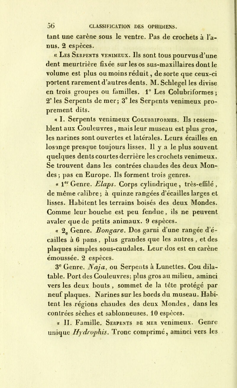 tant une carène sous le ventre. Pas de crochets à la- nus. 2 espèces. « Les Serpents venimeux. Ils sont tous pourvus d'une dent meurtrière fixée sur les os sus-maxillaires dont le volume est plus ou moins réduit, de sorte que ceux-ci portent rarement d'autres dents. M. Schlegel les divise en trois groupes ou familles. 1° Les Colubriformes ; 2° les Serpents de mer; 3° les Serpents venimeux pro- prement dits. « I. Serpents venimeux Colubriformes. Ils ressem- blent aux Couleuvres , mais leur museau est plus gros, les narines sont ouvertes et latérales. Leurs écailles en losange presque toujours lisses. Il y a le plus souvent quelques dents courtes derrière les crochets venimeux. Se trouvent dans les contrées chaudes des deux Mon- des ; pas en Europe. Ils forment trois genres. « 1er Genre. Elaps. Corps cylindrique , très-effilé , de même calibre; à quinze rangées d’écailleslarges et lisses. Habitent les terrains boisés des deux Mondes. Comme leur bouche est peu fendue, ils ne peuvent avaler que de petits animaux. 9 espèces. « 2e Genre. Bongare. Dos garni d’une rangée d e- cailles à 6 pans, plus grandes que les autres , et des plaques simples sous-caudales. Leur dos est en carène émoussée. 2 espèces. 3e Genre. Naja, ou Serpents à Lunettes. Cou dila- table. Port des Couleuvres; plus gros au milieu, aminci vers les deux bouts , sommet de la tête protégé par neuf plaques. Narines sur les bords du museau. Habi- tent les régions chaudes des deux Mondes, dans les contrées sèches et sablonneuses. 10 espèces. « IL Famille. Serpents de mer venimeux. Genre unique Hydrophis. Tronc comprimé, aminci vers les