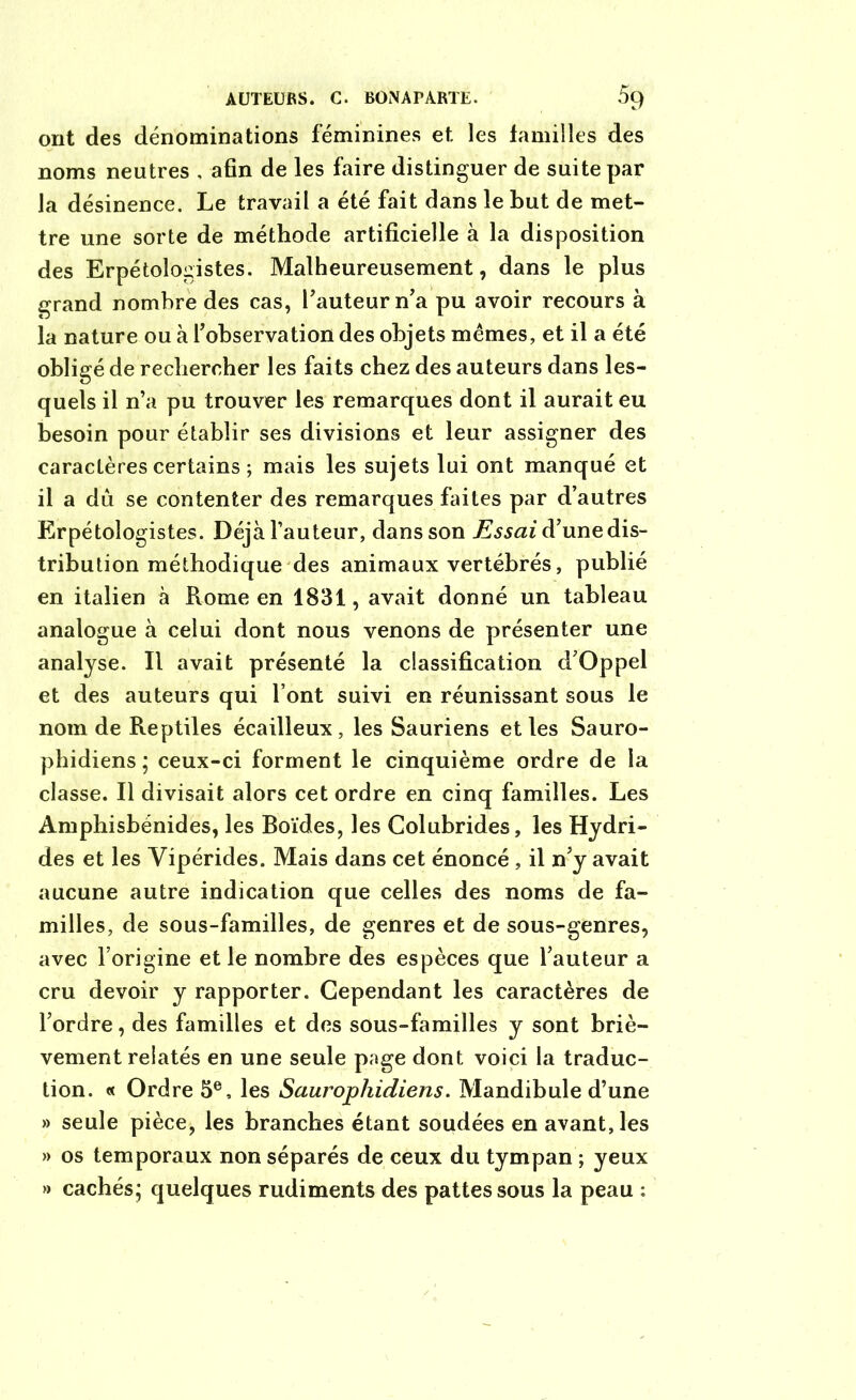 ont des dénominations féminines et les familles des noms neutres , afin de les faire distinguer de suite par la désinence. Le travail a été fait dans le but de met- tre une sorte de méthode artificielle à la disposition des Erpétologistes. Malheureusement, dans le plus grand nombre des cas, l’auteur n’a pu avoir recours à la nature ou à l’observation des objets mêmes, et il a été obligé de rechercher les faits chez des auteurs dans les- quels il n’a pu trouver les remarques dont il aurait eu besoin pour établir ses divisions et leur assigner des caractères certains ; mais les sujets lui ont manqué et il a dû se contenter des remarques faites par d’autres Erpétologistes. Déjà Fauteur, dans son Essai d’une dis- tribution méthodique des animaux vertébrés, publié en italien à Rome en 1831, avait donné un tableau analogue à celui dont nous venons de présenter une analyse. Il avait présenté la classification d’Oppel et des auteurs qui Font suivi en réunissant sous le nom de Reptiles écailleux , les Sauriens et les Sauro- phidiens ; ceux-ci forment le cinquième ordre de la classe. Il divisait alors cet ordre en cinq familles. Les Amphisbénides, les Boïdes, les Colubrides, les Hydri- des et les Yipérides. Mais dans cet énoncé , il n’y avait aucune autre indication que celles des noms de fa- milles, de sous-familles, de genres et de sous-genres, avec l’origine et le nombre des espèces que l’auteur a cru devoir y rapporter. Cependant les caractères de l’ordre, des familles et des sous-familles y sont briè- vement relatés en une seule page dont voici la traduc- tion. « Ordre 5e, les Saurophidiens. Mandibule d’une » seule pièce, les branches étant soudées en avant, les » os temporaux non séparés de ceux du tympan ; yeux » cachés; quelques rudiments des pattes sous la peau :