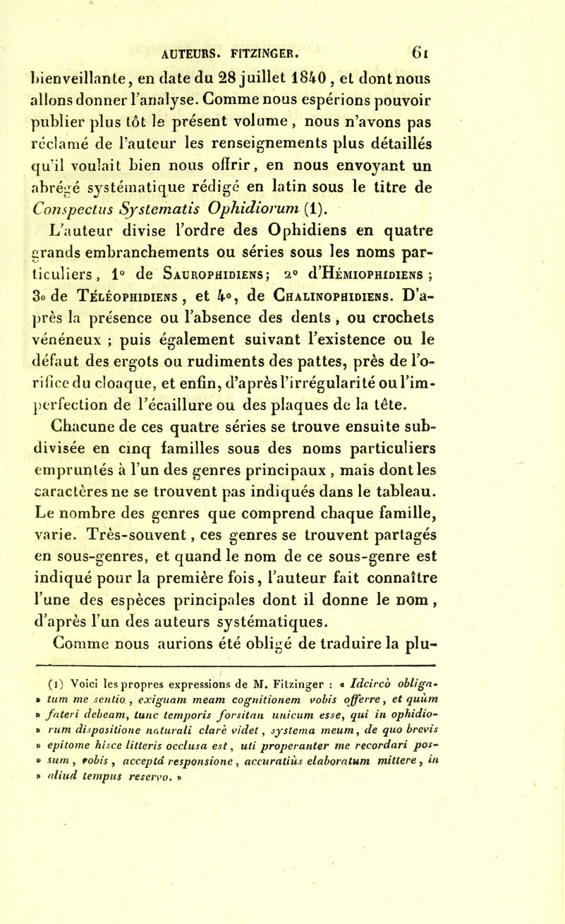 bienveillante, en date du 28 juillet 1840, et dont nous allons donner l’analyse. Comme nous espérions pouvoir publier plus tôt le présent volume , nous n’avons pas réclamé de l’auteur les renseignements plus détaillés qu’il voulait bien nous offrir, en nous envoyant un abrégé systématique rédigé en latin sous le titre de Conspectus Sjstematis Ophidiovum (1). L’auteur divise l’ordre des Ophidiens en quatre grands embranchements ou séries sous les noms par- ticuliers, 1° de Saurophidiens; a0 d’HÉMioPHiDiENS ; 3o de Téléophidiens, et 4°, de Chalinophidiens. D’a- près la présence ou l’absence des dents , ou crochets vénéneux ; puis également suivant l’existence ou le défaut des ergots ou rudiments des pattes, près de l’o- rifice du cloaque, et enfin, d’après l’irrégularité oul’im- perfection de l’écaillure ou des plaques de la tête. Chacune de ces quatre séries se trouve ensuite sub- divisée en cinq familles sous des noms particuliers empruntés à l’un des genres principaux , mais dont les caractères ne se trouvent pas indiqués dans le tableau. Le nombre des genres que comprend chaque famille, varie. Très-souvent, ces genres se trouvent partagés en sous-genres, et quand le nom de ce sous-genre est indiqué pour la première fois, l’auteur fait connaître l’une des espèces principales dont il donne le nom, d’après l’un des auteurs systématiques. Comme nous aurions été obligé de traduire la plu- (l) Voici les propres expressions de M. Fitzinger : « Idcirco obliga• » tum me sentia, exiguam meam cognitionem vobis offerre, et quùm » fateri debeam, tune temporis forsitan unicum esse, qui in ophidio- » rum dispositione naturali clarè videt, systema meum, de quo brevis o epitome hisce litteris occlusa est, uti properanter me recordari pos- » sum , robis , accepta responsione, accuratiùs elaboratum mittere, in » aliud tempus reservo. »