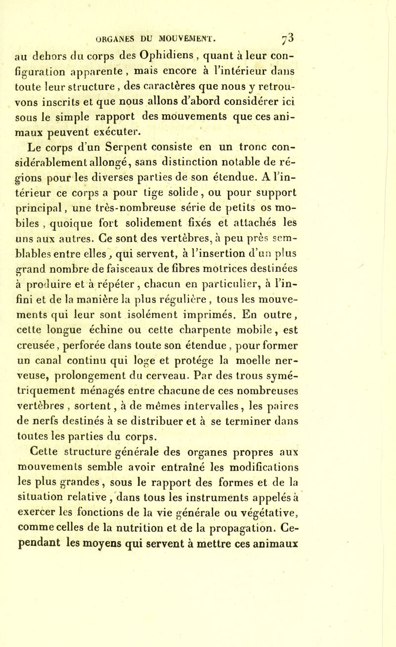 au dehors du corps des Ophidiens , quant à leur con- figuration apparente , mais encore à l’intérieur dans toute leur structure , des caractères que nous y retrou- vons inscrits et que nous allons d’abord considérer ici sous le simple rapport des mouvements que ces ani- maux peuvent exécuter. Le corps d’un Serpent consiste en un tronc con- sidérablement allongé, sans distinction notable de ré- gions pour les diverses parties de son étendue. A l’in- térieur ce corps a pour tige solide, ou pour support principal, une très-nombreuse série de petits os mo- biles , quoique fort solidement fixés et attachés les uns aux autres. Ce sont des vertèbres, à peu près sem- blables entre elles, qui servent, à l’insertion d’un plus grand nombre de faisceaux de fibres motrices destinées à produire et à répéter, chacun en particulier, à Fin- fini et de la manière la plus régulière , tous les mouve- ments qui leur sont isolément imprimés. En outre, cette longue échine ou cette charpente mobile, est creusée, perforée dans toute son étendue , pour former un canal continu qui loge et protège la moelle ner- veuse, prolongement du cerveau. Par des trous symé- triquement ménagés entre chacune de ces nombreuses vertèbres , sortent, à de mêmes intervalles , les paires de nerfs destinés à se distribuer et à se terminer dans toutes les parties du corps. Cette structure générale des organes propres aux mouvements semble avoir entraîné les modifications les plus grandes, sous le rapport des formes et de la situation relative , dans tous les instruments appelés à exercer les fonctions de la vie générale ou végétative, comme celles de la nutrition et de la propagation. Ce- pendant les moyens qui servent à mettre ces animaux