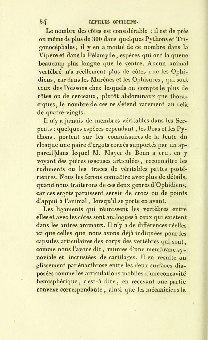 Le nombre des côtes est considérable : il est de près ou même de plus de 300 dans quelques Pythons et Tri- gonocéphales ; il y en a moitié de ce nombre dans la Vipère et dans la Pélamyde, espèces qui ont la queue beaucoup plus longue que le ventre. Aucun animal vertébré n'a réellement plus de côtes que les Ophi- diens , car dans les Murènes et les Ophisures , qui sont ceux des Poissons chez lesquels on compte le plus de côtes ou de cerceaux, plutôt abdominaux que thora- ciques, le nombre de ces os s'étend rarement au delà de quatre-vingts. Il n'y a jamais de membres véritables dans les Ser- pents ; quelques espèces cependant, les Boas et les Py- thons , portent sur les commissures de la fente du cloaque une paire d'ergots cornés supportés par un ap- pareil [dans lequel M. Mayer de Bonn a cru, en y voyant des pièces osseuses articulées, reconnaître les rudiments ou les traces de véritables pattes posté- rieures. Nous les ferons connaître avec plus de détails, quand nous traiterons de ces deux genres d'Ophidiens; car ces ergots paraissent servir de crocs ou de points d'appui à l'animal, lorsqu'il se porte en avant. Les ligaments qui réunissent les vertèbres entre elles et avec les côtes sont analogues à ceux qui existent dans les autres animaux. Il n’y a de différences réelles ici que celles que nous avons déjà indiquées pour les capsules articulaires des corps des vertèbres qui sont, comme nous l'avons dit, munies d’une membrane sy- noviale et incrustées de cartilages. Il en résulte un glissement par énarthrose entre les deux surfaces dis- posées comme les articulations mobiles d’uneconcavité hémisphérique, c'est-à-dire, en recevant une partie convexe correspondante, ainsi que les mécaniciens la