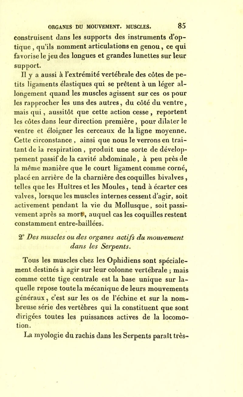 construisent dans les supports des instruments d’op- tique , qu’ils nomment articulations en genou, ce qui favorise le jeu des longues et grandes lunettes sur leur support. Il y a aussi à l’extrémité vertébrale des côtes de pe- tits ligaments élastiques qui se prêtent à un léger al- longement quand les muscles agissent sur ces os pour les rapprocher les uns des autres, du côté du ventre, mais qui, aussitôt que cette action cesse, reportent les côtes dans leur direction première, pour dilater le ventre et éloigner les cerceaux de la ligne moyenne. Cette circonstance , ainsi que nous le verrons en trai- tant de la respiration , produit une sorte de dévelop- pement passif de la cavité abdominale, à peu près de la même manière que le court ligament comme corné, placé en arrière de la charnière des coquilles bivalves , telles que les Huîtres et les Moules, tend à écarter ces valves, lorsque les muscles internes cessent d’agir, soit activement pendant la vie du Mollusque, soit passi- vement après sa mort*, auquel cas les coquilles restent constamment entre-baillées. 2° Des muscles ou des organes actifs du mouvement dans les Serpents. Tous les muscles chez les Ophidiens sont spéciale- ment destinés à agir sur leur colonne vertébrale ; mais comme cette tige centrale est la base unique sur la- quelle repose toute la mécanique de leurs mouvements généraux, c’est sur les os de l’échine et sur la nom- breuse série des vertèbres qui la constituent que sont dirigées toutes les puissances actives de la locomo- tion. La myologie du rachis dans les Serpents paraît très-