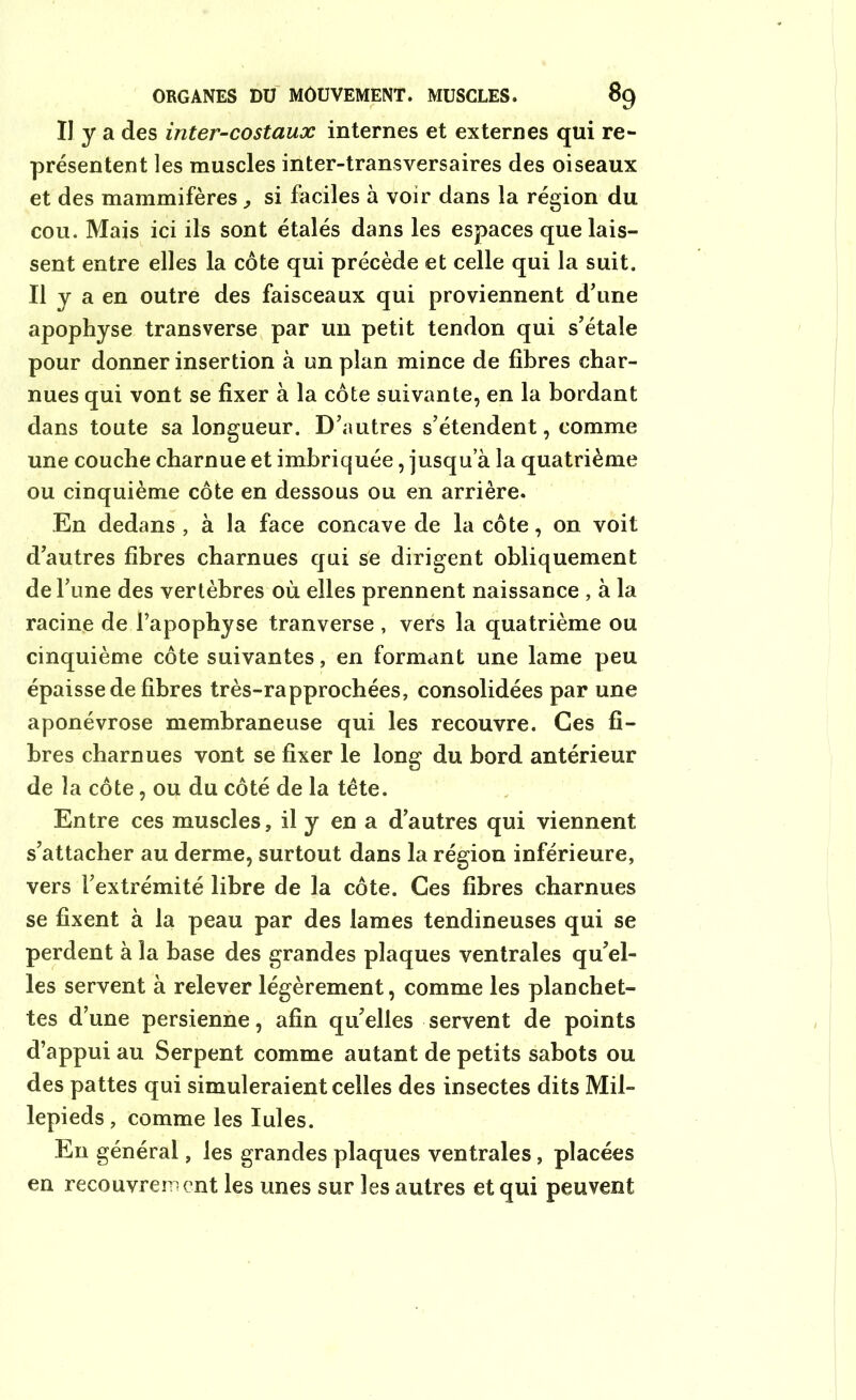 Il y a des inter-costaux internes et externes qui re- présentent les muscles inter-transversaires des oiseaux et des mammifères, si faciles à voir dans la région du cou. Mais ici ils sont étalés dans les espaces que lais- sent entre elles la côte qui précède et celle qui la suit. Il y a en outre des faisceaux qui proviennent d'une apophyse transverse par un petit tendon qui s’étale pour donner insertion à un plan mince de fibres char- nues qui vont se fixer à la côte suivante, en la bordant dans toute sa longueur. D’autres s’étendent, comme une couche charnue et imbriquée, jusqua la quatrième ou cinquième côte en dessous ou en arrière. En dedans , à la face concave de la côte, on voit d’autres fibres charnues qui se dirigent obliquement de Tune des vertèbres où elles prennent naissance , à la racine de l’apophyse tranverse , vers la quatrième ou cinquième côte suivantes, en formant une lame peu épaisse de fibres très-rapprochées, consolidées par une aponévrose membraneuse qui les recouvre. Ces fi- bres charnues vont se fixer le long du bord antérieur de la côte, ou du côté de la tête. Entre ces muscles, il y en a d’autres qui viennent s’attacher au derme, surtout dans la région inférieure, vers l’extrémité libre de la côte. Ces fibres charnues se fixent à la peau par des lames tendineuses qui se perdent à la base des grandes plaques ventrales qu’el- les servent à relever légèrement, comme les planchet- tes d’une persienne, afin quelles servent de points d’appui au Serpent comme autant de petits sabots ou des pattes qui simuleraient celles des insectes dits Mil- lepieds, comme les Iules. En général, les grandes plaques ventrales, placées en recouvrement les unes sur les autres et qui peuvent