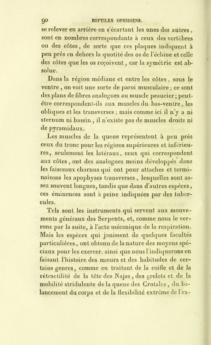se relever en arrière en s'écartant les unes des autres , sont en nombres correspondants à ceux des vertèbres ou des côtes, de sorte que ces plaques indiquent à peu près en dehors la quotité des os de l’échine et celle des côtes que les os reçoivent , car la symétrie est ab- solue. Dans la région médiane et entre les côtes , sous le ventre , on voit une sorte de paroi musculaire ; ce sont des plans de fibres analogues au muscle peaucier ; peut- être correspondent-ils aux muscles du bas-ventre, les obliques et les transverses ; mais comme ici il n’y a ni sternum ni bassin , il n’existe pas de muscles droits ni de pyramidaux. Les muscles de la queue représentent à peu près ceux du tronc pour les régions supérieures et inférieu- res, seulement les latéraux, ceux qui correspondent aux côtes, ont des analogues moins développés dans les faisceaux charnus qui ont pour attaches et termi- naisons les apophyses transverses , lesquelles sont as- sez souvent longues, tandis que dans d’autres espèces , ces éminences sont à peine indiquées par des tuber- cules. Tels sont les instruments qui servent aux mouve- ments généraux des Serpents, et, comme nous le ver- rons par la suite, à l’acte mécanique de la respiration. Mais les espèces qui jouissent de quelques facultés particulières, ont obtenu de la nature des moyens spé- ciaux pour les exercer, ainsi que nous I ndiquerons en faisant l’histoire des mœurs et des habitudes de cer- tains genres, comme en traitant de la coilie et de la rétractilité de la tête des Najas, des grelots et de la mobilité stridulente delà queue des Crotales , du ba- lancement du corps et de la flexibilité extrême de lex-