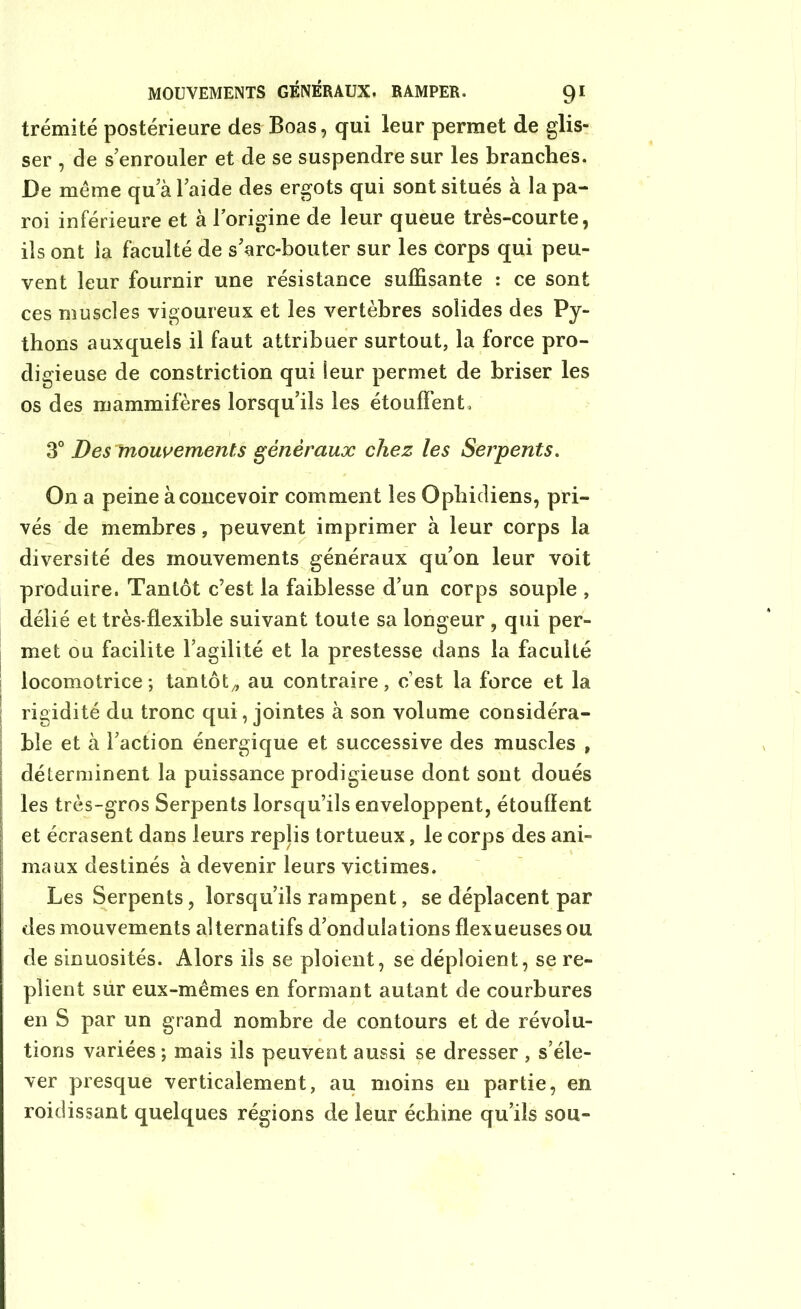 trémité postérieure des Boas, qui leur permet de glis- ser , de s’enrouler et de se suspendre sur les branches. De même qu a l’aide des ergots qui sont situés à la pa- roi inférieure et à l’origine de leur queue très-courte, ils ont la faculté de s’arc-bouter sur les corps qui peu- vent leur fournir une résistance suffisante : ce sont ces muscles vigoureux et les vertèbres solides des Py- thons auxquels il faut attribuer surtout, la force pro- digieuse de constriction qui leur permet de briser les os des mammifères lorsqu’ils les étouffent. 3° Des mouvements généraux chez les Serpents. On a peine à concevoir comment les Ophidiens, pri- vés de membres, peuvent imprimer à leur corps la diversité des mouvements généraux qu’on leur voit produire. Tantôt c’est la faiblesse d’un corps souple , délié et très-flexible suivant toute sa longeur , qui per- met ou facilite l’agilité et la prestesse dans la faculté locomotrice; tantôt/, au contraire, c’est la force et la rigidité du tronc qui, jointes à son volume considéra- ble et à l’action énergique et successive des muscles , déterminent la puissance prodigieuse dont sont doués les très-gros Serpents lorsqu’ils enveloppent, étouffent et écrasent dans leurs replis tortueux, le corps des ani- maux destinés à devenir leurs victimes. Les Serpents, lorsqu’ils rampent, se déplacent par des mouvements alternatifs d’ondulations flexueuses ou de sinuosités. Alors ils se ploient, se déploient, se re- plient sur eux-mêmes en formant autant de courbures en S par un grand nombre de contours et de révolu- tions variées ; mais ils peuvent aussi se dresser , s’éle- ver presque verticalement, au moins en partie, en roidissant quelques régions de leur échine qu’ils sou-