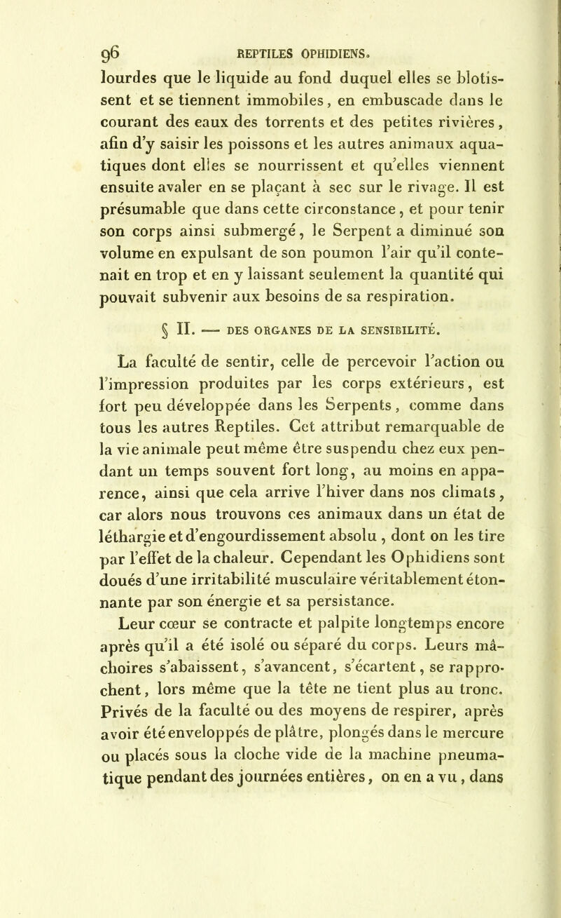 lourdes que le liquide au fond duquel elles se blotis- sent et se tiennent immobiles, en embuscade dans le courant des eaux des torrents et des petites rivières, afin d’y saisir les poissons et les autres animaux aqua- tiques dont elles se nourrissent et qu’elles viennent ensuite avaler en se plaçant à sec sur le rivage. Il est présumable que dans cette circonstance, et pour tenir son corps ainsi submergé, le Serpenta diminué son volume en expulsant de son poumon l’air qu’il conte- nait en trop et en y laissant seulement la quantité qui pouvait subvenir aux besoins de sa respiration. § IL — DES ORGANES DE LA SENSIBILITÉ. La faculté de sentir, celle de percevoir l’action ou l’impression produites par les corps extérieurs, est fort peu développée dans les Serpents, comme dans tous les autres Reptiles. Cet attribut remarquable de la vie animale peut même être suspendu chez eux pen- dant un temps souvent fort long, au moins en appa- rence, ainsi que cela arrive l’hiver dans nos climats, car alors nous trouvons ces animaux dans un état de léthargie et d’engourdissement absolu , dont on les tire par l’effet de la chaleur. Cependant les Ophidiens sont doués d’une irritabilité musculaire véritablement éton- nante par son énergie et sa persistance. Leur coeur se contracte et palpite longtemps encore après qu’il a été isolé ou séparé du corps. Leurs mâ- choires s’abaissent, s’avancent, s’écartent, se rappro- chent , lors même que la tête ne tient plus au tronc. Privés de la faculté ou des moyens de respirer, après avoir été enveloppés de plâtre, plongés dans le mercure ou placés sous la cloche vide de la machine pneuma- tique pendant des journées entières, on en a vu, dans