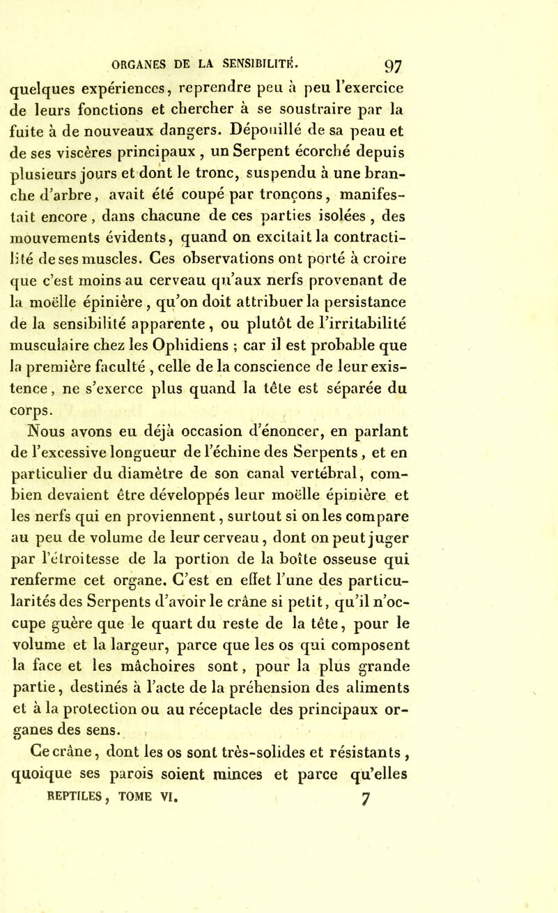 quelques expériences, reprendre peu à peu l’exercice de leurs fonctions et chercher à se soustraire par la fuite à de nouveaux dangers. Dépouillé de sa peau et de ses viscères principaux , un Serpent écorché depuis plusieurs jours et dont le tronc, suspendu à une bran- che d’arbre, avait été coupé par tronçons, manifes- tait encore, dans chacune de ces parties isolées , des mouvements évidents, quand on excitait la contracti- lité de ses muscles. Ces observations ont porté à croire que c’est moins au cerveau qu’aux nerfs provenant de la moëlle épinière , qu’on doit attribuer la persistance de la sensibilité apparente, ou plutôt de l’irritabilité musculaire chez les Ophidiens ; car il est probable que la première faculté , celle de la conscience de leur exis- tence , ne s’exerce plus quand la tête est séparée du corps. Nous avons eu déjà occasion d’énoncer, en parlant de l’excessive longueur de l’échine des Serpents , et en particulier du diamètre de son canal vertébral, com- bien devaient être développés leur moëlle épinière et les nerfs qui en proviennent, surtout si on les compare au peu de volume de leur cerveau, dont on peut juger par l’étroitesse de la portion de la boîte osseuse qui renferme cet organe. C’est en effet l’une des particu- larités des Serpents d’avoir le crâne si petit, qu’il n’oc- cupe guère que le quart du reste de la tête, pour le volume et la largeur, parce que les os qui composent la face et les mâchoires sont, pour la plus grande partie, destinés à l’acte de la préhension des aliments et à la protection ou au réceptacle des principaux or- ganes des sens. Ce crâne, dont les os sont très-solides et résistants , quoique ses parois soient minces et parce qu’elles REPTILES, TOME VI. 7