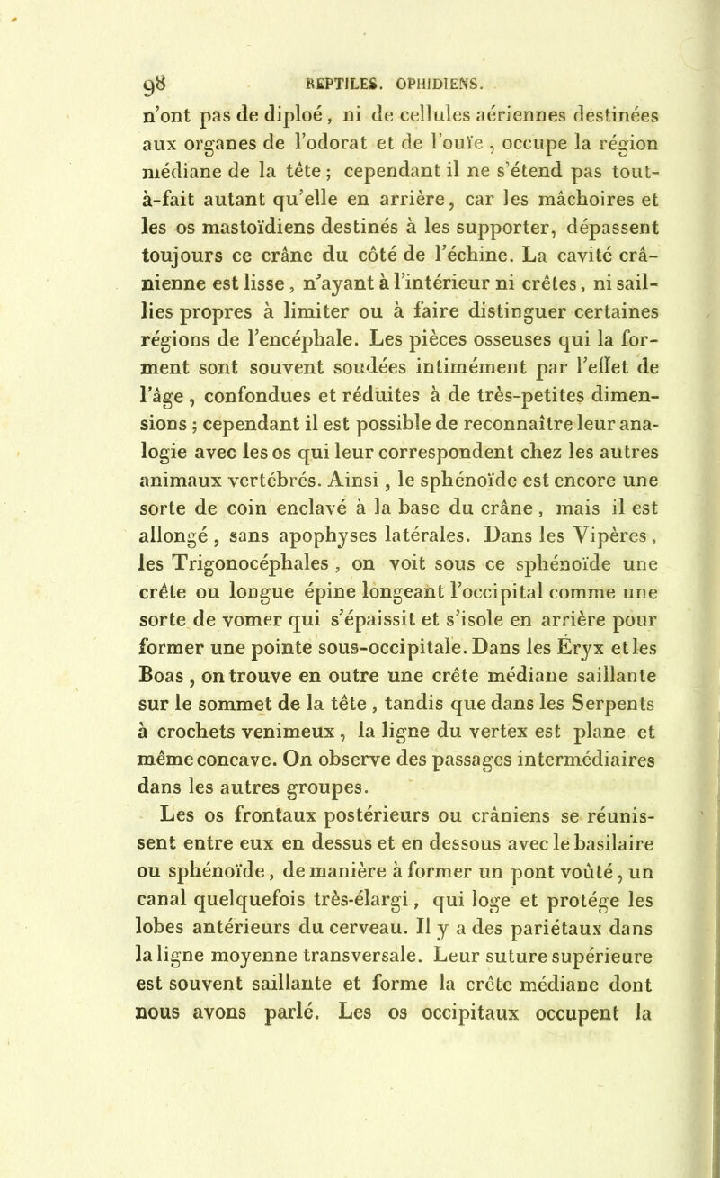 n’ont pas de diploé , ni de cellules aériennes destinées aux organes de l’odorat et de l’ouïe , occupe la région médiane de la tête ; cependant il ne s’étend pas tout- à-fait autant qu’elle en arrière, car les mâchoires et les os mastoïdiens destinés à les supporter, dépassent toujours ce crâne du côté de l’échine. La cavité crâ- nienne est lisse , n'ayant à l’intérieur ni crêtes, ni sail- lies propres à limiter ou à faire distinguer certaines régions de l’encéphale. Les pièces osseuses qui la for- ment sont souvent soudées intimément par l’elïet de l’âge , confondues et réduites à de très-petites dimen- sions ; cependant il est possible de reconnaître leur ana- logie avec les os qui leur correspondent chez les autres animaux vertébrés. Ainsi, le sphénoïde est encore une sorte de coin enclavé à la hase du crâne, mais il est allongé , sans apophyses latérales. Dans les Vipères, les Trigonocéphales , on voit sous ce sphénoïde une crête ou longue épine longeant l’occipital comme une sorte de vomer qui s’épaissit et s’isole en arrière pour former une pointe sous-occipitale. Dans les Eryx et les Boas, on trouve en outre une crête médiane saillante sur le sommet de la tête , tandis que dans les Serpents à crochets venimeux, la ligne du vertex est plane et même concave. On observe des passages intermédiaires dans les autres groupes. Les os frontaux postérieurs ou crâniens se réunis- sent entre eux en dessus et en dessous avec le basilaire ou sphénoïde, de manière à former un pont voûté, un canal quelquefois très-élargi, qui loge et protège les lobes antérieurs du cerveau. Il y a des pariétaux dans la ligne moyenne transversale. Leur suture supérieure est souvent saillante et forme la crête médiane dont nous avons parlé. Les os occipitaux occupent la