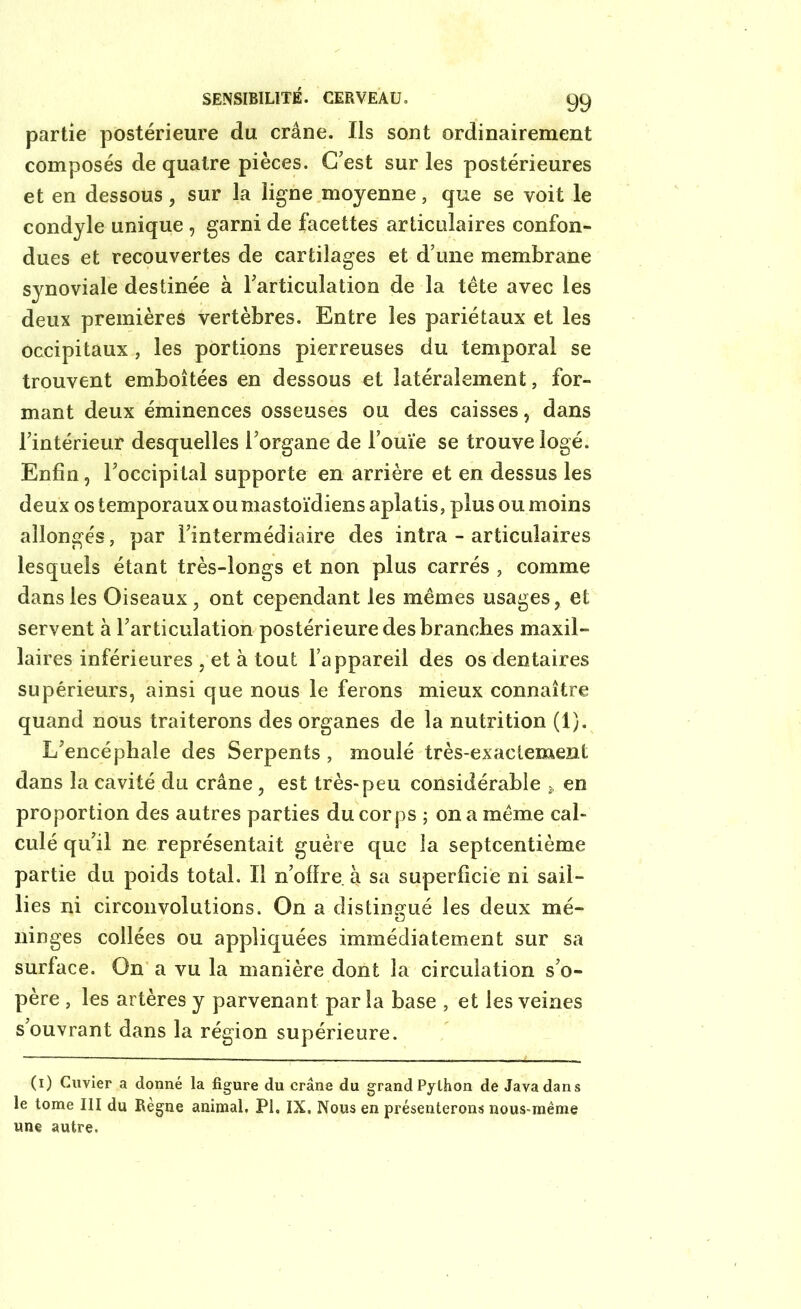 partie postérieure du crâne. Ils sont ordinairement composés de quatre pièces. C’est sur les postérieures et en dessous, sur la ligne moyenne, que se voit le condyle unique , garni de facettes articulaires confon- dues et recouvertes de cartilages et d’une membrane synoviale destinée à l’articulation de la tête avec les deux premières vertèbres. Entre les pariétaux et les occipitaux, les portions pierreuses du temporal se trouvent emboîtées en dessous et latéralement, for- mant deux éminences osseuses ou des caisses, dans l’intérieur desquelles l’organe de l’ouïe se trouve logé. Enfin, l’occipital supporte en arrière et en dessus les deux os temporaux ou mastoïdiens aplatis, plus ou moins allongés, par l’intermédiaire des intra - articulaires lesquels étant très-longs et non plus carrés , comme dans les Oiseaux, ont cependant les mêmes usages, et servent à l’articulation postérieure des branches maxil- laires inférieures , et à tout l’appareil des os dentaires supérieurs, ainsi que nous le ferons mieux connaître quand nous traiterons des organes de la nutrition (1). L’encéphale des Serpents, moulé très-exactement dans la cavité du crâne, est très-peu considérable , en proportion des autres parties du cor ps ; on a même cal- culé qu’il ne représentait guère que la septcentième partie du poids total. Il n’offre à sa superficie ni sail- lies ni circonvolutions. On a distingué les deux mé- Cj ninges collées ou appliquées immédiatement sur sa surface. On a vu la manière dont la circulation s’o- père , les artères y parvenant par la base , et les veines s’ouvrant dans la région supérieure. (1) Cuvier a donné la figure du crâne du grand Python de Java dan s le tome III du Règne animal. PI. IX, Nous en présenterons nous-méme une autre.