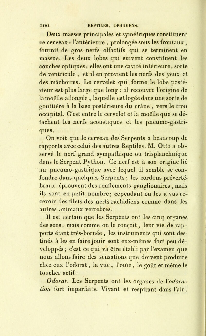 Deux masses principales et symétriques constituent ce cerveau : l'antérieure , prolongée sous les frontaux , fournit de gros nerfs olfactifs qui se terminent en massue. Les deux lobes qui suivent constituent les couches optiques ; elles ont une cavité intérieure, sorte de ventricule , et il en provient les nerfs des yeux et des mâchoires. Le cervelet qui forme le lobe posté- rieur est plus large que long : il recouvre l'origine de la moelle allongée , laquelle est logée dans une sorte de gouttière à la base postérieure du crâne , vers le trou occipital. C'est entre le cervelet et la moëlle que se dé- tachent les nerfs acoustiques et les pneumo-gastri- ques. On voit que le cerveau des Serpents a beaucoup de rapports avec celui des autres Reptiles. M. Otto a ob- servé le nerf grand sympathique ou trisplanchnique dans le Serpent Python. Ce nerf est à son origine lié au pneumo-gastrique avec lequel il semble se con- fondre dans quelques Serpents ; les cordons préverté- braux éprouvent des renflements ganglionaires , mais ils sont en petit nombre; cependant on les a vus re- cevoir des filets des nerfs rachidiens comme dans les autres animaux vertébrés. Il est certain que les Serpents ont les cinq organes des sens; mais comme on le conçoit, leur vie de rap- ports étant très-bornée , les instruments qui sont des- tinés à les en faire jouir sont eux-mèmes fort peu dé- veloppés ; c’est ce qui va être établi par l’examen que nous allons faire des sensations que doivent produire chez eux l’odorat , la vue , l’ouïe, le goût et même le toucher actif. Odorat. Les Serpents ont les organes de Vodora- tion fort imparfails. Vivant et respirant dans l’air,