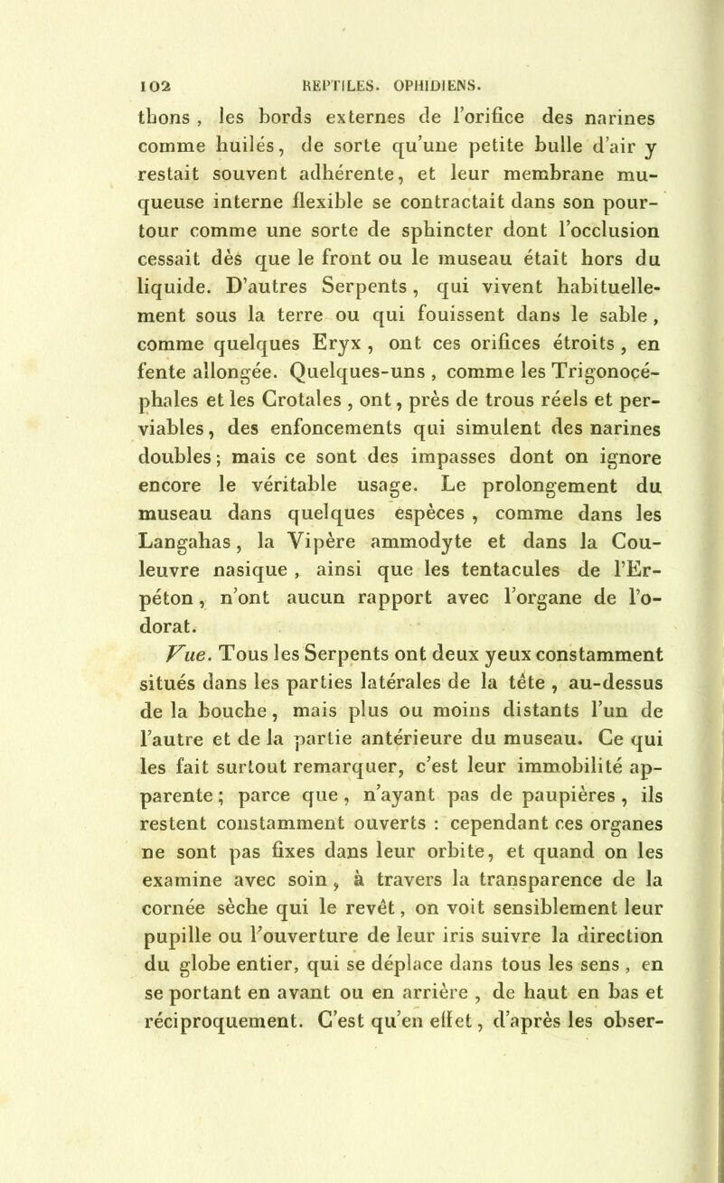 thons , les bords externes de l’orifice des narines comme huilés, de sorte qu’une petite bulle d’air y restait souvent adhérente, et leur membrane mu- queuse interne flexible se contractait dans son pour- tour comme une sorte de sphincter dont l’occlusion cessait dès que le front ou le museau était hors du liquide. D’autres Serpents, qui vivent habituelle- ment sous la terre ou qui fouissent dans le sable, comme quelques Eryx , ont ces orifices étroits , en fente allongée. Quelques-uns , comme les Trigonocé- phales et les Crotales , ont, près de trous réels et per- viables, des enfoncements qui simulent des narines doubles ; mais ce sont des impasses dont on ignore encore le véritable usage. Le prolongement du museau dans quelques espèces , comme dans les Langabas, la Vipère ammodyte et dans la Cou- leuvre nasique , ainsi que les tentacules de l’Er- péton, n’ont aucun rapport avec l’organe de l’o- dorat. Vue. Tous les Serpents ont deux yeux constamment situés dans les parties latérales de la tète , au-dessus de la bouche, mais plus ou moins distants l’un de l’autre et de la partie antérieure du museau. Ce qui les fait surtout remarquer, c’est leur immobilité ap- parente ; parce que, n’ayant pas de paupières , ils restent constamment ouverts : cependant ces organes ne sont pas fixes dans leur orbite, et quand on les examine avec soin, à travers la transparence de la cornée sèche qui le revêt, on voit sensiblement leur pupille ou l’ouverture de leur iris suivre la direction du globe entier, qui se déplace dans tous les sens , en se portant en avant ou en arrière , de haut en bas et réciproquement. C’est qu’en effet, d’après les obser-