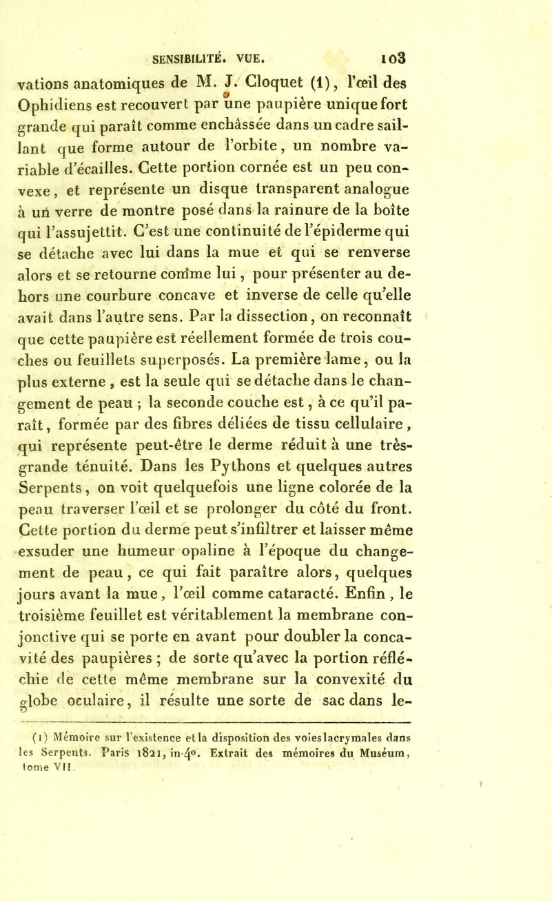 vations anatomiques de M. J. Gloquet (1), l’œil des Ophidiens est recouvert par une paupière unique fort grande qui paraît comme enchâssée dans un cadre sail- lant que forme autour de l’orbite, un nombre va- riable d’écailles. Cette portion cornée est un peu con- vexe , et représente un disque transparent analogue à un verre de montre posé dans la rainure de la boîte qui l'assujettit. C’est une continuité de l’épiderme qui se détache avec lui dans la mue et qui se renverse alors et se retourne coirime lui, pour présenter au de- hors une courbure concave et inverse de celle qu’elle avait dans l’autre sens. Par la dissection, on reconnaît que cette paupière est réellement formée de trois cou- ches ou feuillets superposés. La première lame, ou la plus externe , est la seule qui se détache dans le chan- gement de peau ; la seconde couche est, à ce qu’il pa- raît , formée par des fibres déliées de tissu cellulaire, qui représente peut-être le derme réduit à une très- grande ténuité. Dans les Pythons et quelques autres Serpents, on voit quelquefois une ligne colorée de la peau traverser l’œil et se prolonger du côté du front. Cette portion du derme peut s’infiltrer et laisser même exsuder une humeur opaline à l’époque du change- ment de peau, ce qui fait paraître alors, quelques jours avant la mue, l’œil comme cataracté. Enfin, le troisième feuillet est véritablement la membrane con- jonctive qui se porte en avant pour doubler la conca- vité des paupières ; de sorte qu’avec la portion réflé- chie de cette même membrane sur la convexité du globe oculaire, il résulte une sorte de sac dans le- (i) Mémoire sur l’existence et la disposition des voies lacrymales dans les Serpents. Paris 1821, in-4°. Extrait des mémoires du Muséum, tome VII.