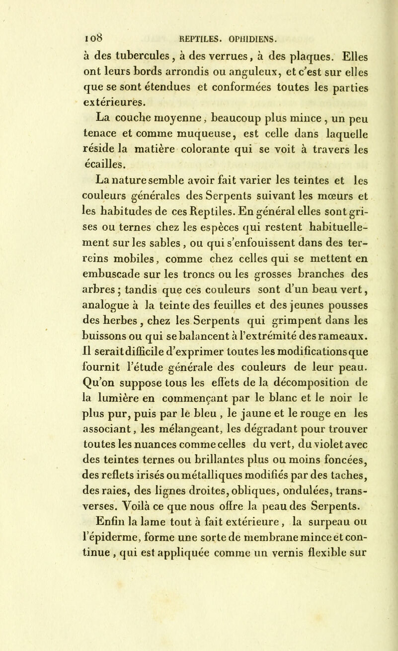 à des tubercules, à des verrues, à des plaques. Elles ont leurs bords arrondis ou anguleux, et c'est sur elles que se sont étendues et conformées toutes les parties extérieures. La couche moyenne, beaucoup plus mince , un peu tenace et comme muqueuse, est celle dans laquelle réside la matière colorante qui se voit à travers les écailles. La nature semble avoir fait varier les teintes et les couleurs générales des Serpents suivant les mœurs et les habitudes de ces Reptiles. En général elles sont gri- ses ou ternes chez les espèces qui restent habituelle- ment sur les sables, ou qui s’enfouissent dans des ter- reins mobiles, comme chez celles qui se mettent en embuscade sur les troncs ou les grosses branches des arbres ; tandis que ces couleurs sont d’un beau vert, analogue à la teinte des feuilles et des jeunes pousses des herbes , chez les Serpents qui grimpent dans les buissons ou qui se balancent à l’extrémité des rameaux. Il serait difficile d’exprimer toutes les modifications que fournit l’étude générale des couleurs de leur peau. Qu’on suppose tous les effets de la décomposition de la lumière en commençant par le blanc et le noir le plus pur, puis par le bleu , le jaune et le rouge en les associant, les mélangeant, les dégradant pour trouver toutes les nuances comme celles du vert, du violet avec des teintes ternes ou brillantes plus ou moins foncées, des reflets irisés ou métalliques modifiés par des taches, des raies, des lignes droites, obliques, ondulées, trans- verses. Voilà ce que nous offre la peau des Serpents. Enfin la lame tout à fait extérieure, la surpeau ou l’épiderme, forme une sorte de membrane mince et con- tinue , qui est appliquée comme un vernis flexible sur