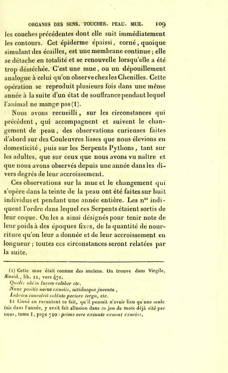 les couches précédentes dont elle suit immédiatement les contours. Cet épiderme épaissi, corné, quoique simulant des écailles, est une membrane continue ; elle se détache en totalité et se renouvelle lorsqu'elle a été trop désséchée. C'est une mue, ou un dépouillement analogue à celui qu'on observe chez les Chenilles. Cette opération se reproduit plusieurs fois dans une même année à la suite d'un état de souffrance pendant lequel l’animal ne mange pas(l). Nous avons recueilli, sur les circonstances qui précèdent , qui accompagnent et suivent le chan- gement de peau, des observations curieuses faites d'abord sur des Couleuvres lisses que nous élevions en domesticité , puis sur les Serpents Pythons, tant sur les adultes, que sur ceux que nous avons vu naître et que nous avons observés depuis une année dans les di- vers degrés de leur accroissement. Ces observations sur la mue et le changement qui s’opère clans la teinte de la peau ont été faites sur huit individus et pendant une année entière. Les nos indi- quent l’ordre dans lequel ces Serpents étaient sortis de leur coque. On les a ainsi désignés pour tenir note de leur poids à des époques fixes, de la quantité de nour- riture qu'on leur a donnée et de leur accroissement en longueur ; toutes ces circonstances seront relatées par la suite. (1) Cette mue était connue des anciens. On trouve dans Virgile, Æneid., lib. 11, versai. Qualis ubi in hicent coluber etc. Nunc positis novus exuviis, nitidusque juventa , Lubrica convolvit sublato pectore terga, etc. Et Linné en racontant ce fait, qu'il pensait n’avoir lieu qu'une seule fois dans l’année, y avait fait allusion dans ce jeu de mots déjà cité par nous, tome I, page 710 : primo vere exeunte exuunt exuvias.