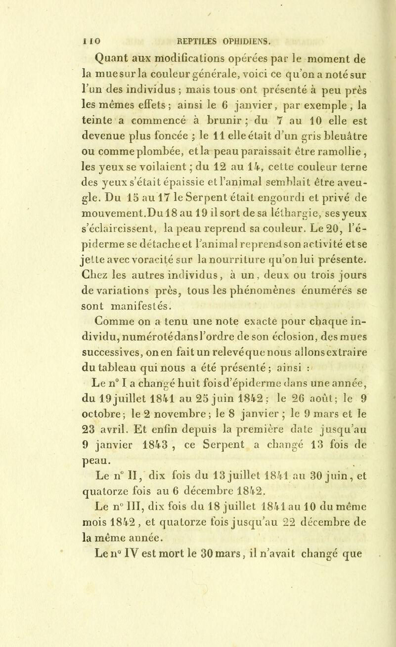Quant aux modifications opérées par le moment de la mue sur la couleur générale, voici ce qu’on a noté sur l’un des individus ; mais tous ont présenté à peu près les mêmes effets ; ainsi le 6 janvier, par exemple , la teinte a commencé à brunir; du 7 au 10 elle est devenue plus foncée ; le 11 elle était d’un gris bleuâtre ou comme plombée, et la peau paraissait être ramollie , les yeux se voilaient ; du 12 au 14, cette couleur terne des yeux s’était épaissie et l’animal semblait être aveu- gle. Du 15 au 17 le Serpent était engourdi et privé de mouvement.Du 18 au 19 il sort de sa léthargie, ses yeux s’éclaircissent, la peau reprend sa couleur. Le 20, l’é- piderme se détache et l’animal reprend son activité et se jette avec voracité sur la nourriture qu’on lui présente. Chez les autres individus, à un, deux ou trois jours de variations près, tous les phénomènes énumérés se sont manifestés. Comme on a tenu une note exacte pour chaque in- dividu, numérotédansl’ordre de son éclosion, des mues successives, on en fait un relevé q ue nous allons extraire du tableau qui nous a été présenté; ainsi : Le n° I a changé huit foisd’épiderme dans une année, du 19 juillet 1841 au 25 juin 1842; le 26 août; le 9 octobre; le 2 novembre ; le 8 janvier ; le 9 mars et le 23 avril. Et enfin depuis la première date jusqu'au 9 janvier 1843 , ce Serpent a changé 13 fois de peau. Le n° II, dix fois du 13 juillet 1841 au 30 juin, et quatorze fois au 6 décembre 1842. Le n° III, dix fois du 18 juillet 1841 au 10 du même mois 1842, et quatorze fois jusqu’au 22 décembre de la même année. Le n° IY est mort le 30 mars, il n’avait changé que