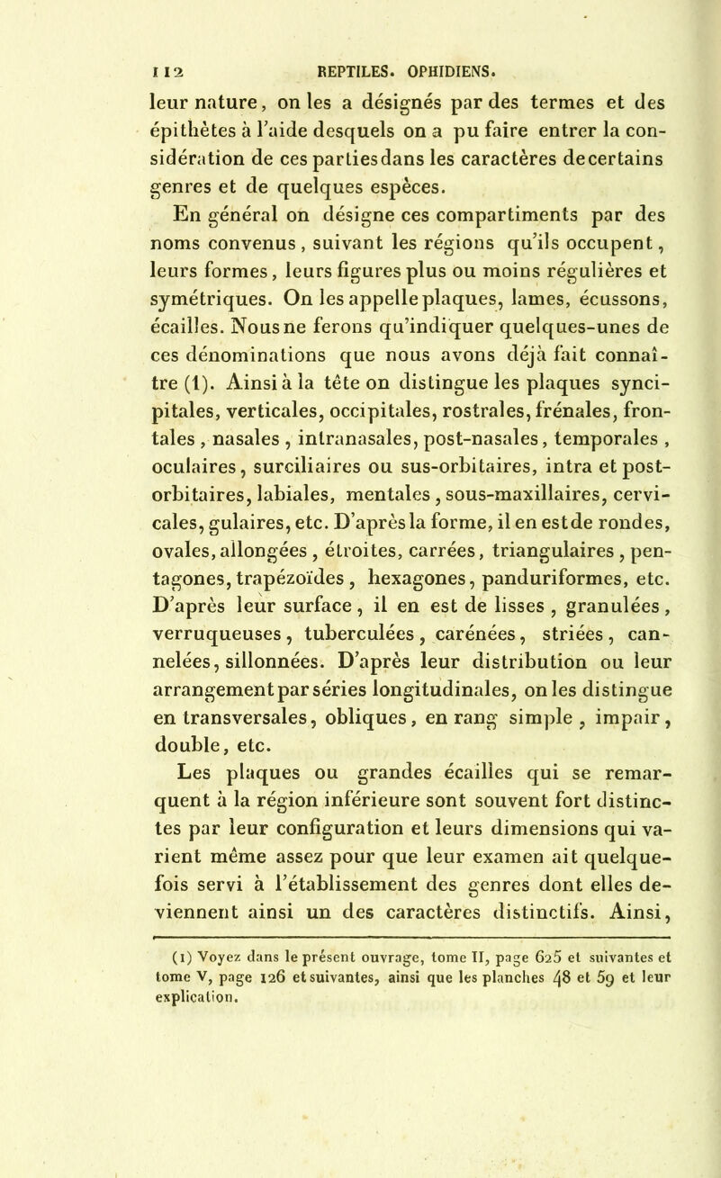 leur nature, on les a désignés par des termes et des épithètes à Faide desquels on a pu faire entrer la con- sidération de ces parties dans les caractères de certains genres et de quelques espèces. En général on désigne ces compartiments par des noms convenus , suivant les régions qu’ils occupent, leurs formes, leurs figures plus ou moins régulières et symétriques. On les appelle plaques, lames, écussons, écailles. Nous ne ferons qu’indiquer quelques-unes de ces dénominations que nous avons déjà fait connaî- tre (1). Ainsi à la tête on distingue les plaques synci- pitales, verticales, occipitales, rostrales, frênaies, fron- tales , nasales , intranasales, post-nasales, temporales , oculaires, surciliaires ou sus-orbitaires, intra et post- orbitaires, labiales, mentales , sous-maxillaires, cervi- cales, gulaires, etc. D’après la forme, il en est de rondes, ovales,allongées , étroites, carrées, triangulaires , pen- tagones, trapézoïdes , hexagones, panduriformes, etc. D’après leur surface, il en est de lisses , granulées, verruqueuses , tuberculées , carénées, striées, can- nelées, sillonnées. D’après leur distribution ou leur arrangement par séries longitudinales, on les distingue en transversales, obliques, en rang simple, impair, double, etc. Les plaques ou grandes écailles qui se remar- quent à la région inférieure sont souvent fort distinc- tes par leur configuration et leurs dimensions qui va- rient même assez pour que leur examen ait quelque- fois servi à l’établissement des genres dont elles de- viennent ainsi un des caractères distinctifs. Ainsi, (i) Voyez dans le présent ouvrage, tome II, page 625 et suivantes et tome V, page 126 et suivantes, ainsi que les planches et 5g et leur explication.
