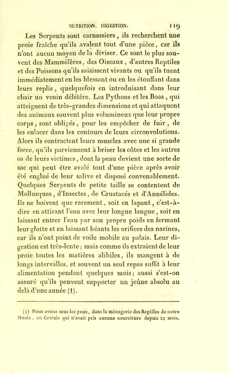 NUTRITION. DIGESTION. “9 Les Serpents sont carnassiers , ils recherchent une proie fraîche qu'ils avalent tout d'une pièce, car ils n'ont aucun moyen de la diviser. Ce sont le plus sou- vent des Mammifères, des Oiseaux , d'autres Reptiles et des Poissons qu’ils saisissent vivants ou qu’ils tuent immédiatement en les blessant ou en les étouffant dans leurs replis , quelquefois en introduisant dans leur chair un venin délétère. Les Pythons et les Boas , qui atteignent de très-grandes dimensions et qui attaquent des animaux souvent plus volumineux que leur propre corps, sont obligés, pour les empêcher de fuir, de les enlacer dans les contours de leurs circonvolutions. Alors ils contractent leurs muscles avec une si grande force, qu’ils parviennent à briser les côtes et les autres os de leurs victimes, dont la peau devient une sorte de sac qui peut être avalé tout d’une pièce après avoir été englué de leur salive et disposé convenablement. Quelques Serpents de petite taille se contentent de Mollusques, d’insectes, de Crustacés et d’Annélides. Ils ne boivent que rarement, soit en lapant, c'est-à- dire en attirant l’eau avec leur longue langue , soit en laissant entrer l'eau par son propre poids en fermant leur glotte et en laissant béants les orifices des narines, car ils n'ont point de voile mobile au palais. Leur di- gestion est très-lente ; mais comme ils extraient de leur proie toutes les matières alibiles, ils mangent à de longs intervalles, et souvent un seul repas suffit à leur alimentation pendant quelques mois; aussi s’est-on assuré qu’ils peuvent supporter un jeûne absolu au delà d'une année (1). (i) Nous avons sous les yeux, dans la ménagerie des Reptiles denotre Musée , un Crotale qui n’avait pris aucune nourriture depuis 21 mois,