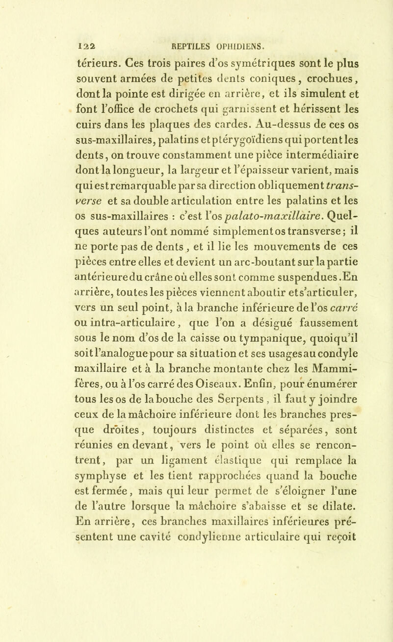 teneurs. Ces trois paires d’os symétriques sont le plus souvent armées de petites dents coniques, crochues, dont la pointe est dirigée en arrière, et ils simulent et font l’office de crochets qui garnissent et hérissent les cuirs dans les plaques des cardes. Au-dessus de ces os sus-maxillaires, palatins et ptérygoïdiens qui portent les dents, on trouve constamment une pièce intermédiaire dont la longueur, la largeur et l’épaisseur varient, mais qui est remarquable par sa direction obliquement trans- verse et sa double articulation entre les palatins et les os sus-maxillaires : c’est l’os palato-maxillaire. Quel- ques auteurs l’ont nommé simplement os transverse; il ne porte pas de dents , et il lie les mouvements de ces pièces entre elles et devient un arc-boutant sur la partie antérieuredu crâne où elles sont comme suspendues.En arrière, toutes les pièces viennent aboutir ets’articuler, vers un seul point, à la branche inférieure de l’os carré ou intra-articulaire, que l’on a désigué faussement sous le nom d’os de la caisse ou tympanique, quoiqu’il soit l’analogue pour sa situation et ses usages au condyle maxillaire et à la branche montante chez les Mammi- fères, ou à l’os carré des Oiseaux. Enfin, pour énumérer tous les os de la bouche des Serpents , il faut y joindre ceux de la mâchoire inférieure dont les branches pres- que droites, toujours distinctes et séparées, sont réunies en devant, vers le point où elles se rencon- trent, par un ligament élastique qui remplace la symphyse et les tient rapprochées quand la bouche est fermée, mais qui leur permet de s’éloigner l’une de l’autre lorsque la mâchoire s’abaisse et se dilate. En arrière, ces branches maxillaires inférieures pré- sentent une cavité contlylierme articulaire qui reçoit