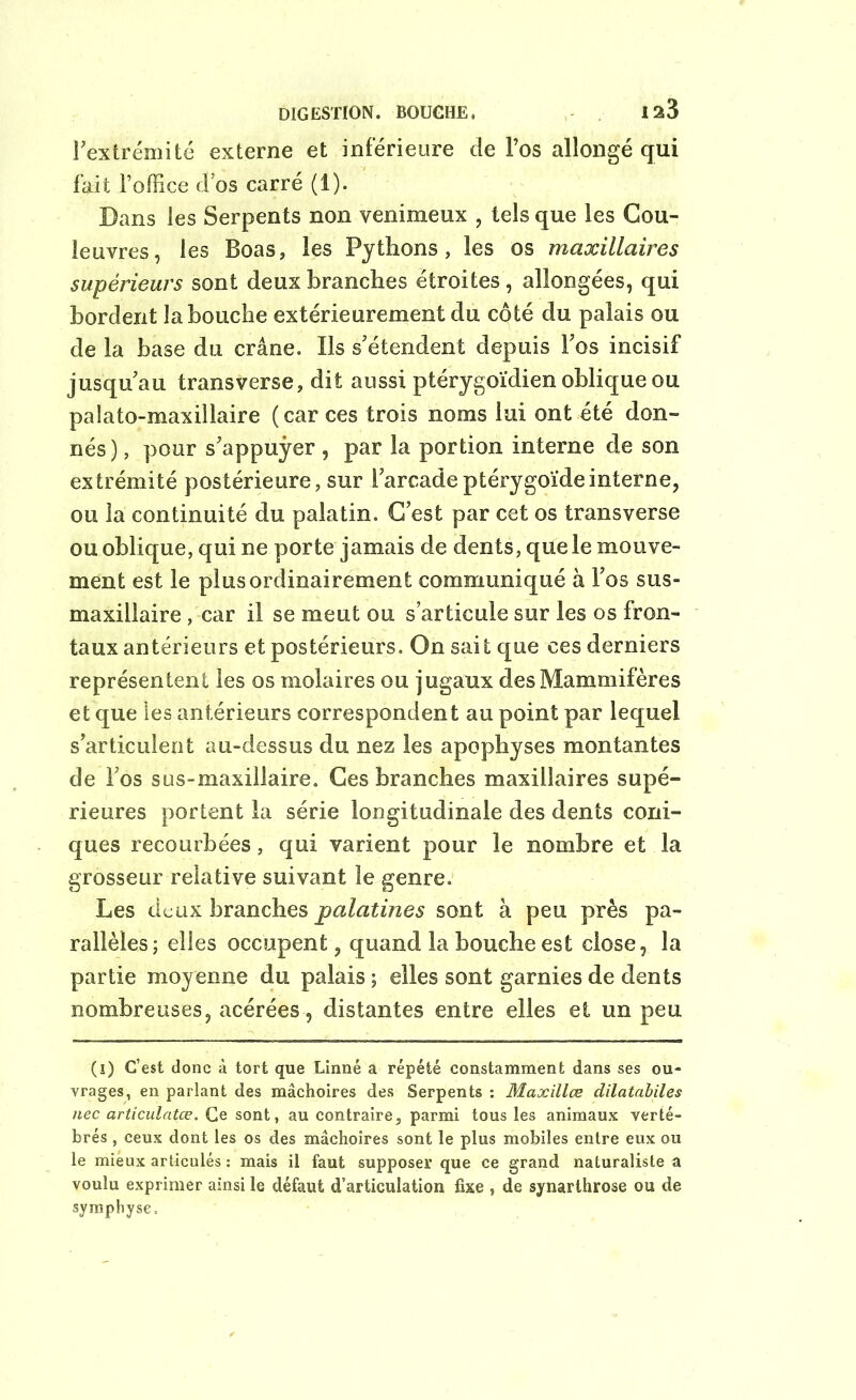 DIGESTION. BOUCHE. 1^3 l'extrémité externe et inférieure de l’os allongé qui fait l’office d’os carré (1). Dans les Serpents non venimeux , tels que les Cou- leuvres, les Boas, les Pythons, les os maxillaires supérieurs sont deux branches étroites, allongées, qui bordent la bouche extérieurement du côté du palais ou de la base du crâne. Ils s’étendent depuis l’os incisif jusqu’au transverse, dit aussi ptérygoïdien oblique ou palato-maxillaire (car ces trois noms lui ont été don- nés), pour s’appuyer , par la portion interne de son extrémité postérieure, sur l’arcadeptérygoïdeinterne, ou la continuité du palatin. C’est par cet os transverse ou oblique, qui ne porte jamais de dents, que le mouve- ment est le plus ordinairement communiqué à l’os sus- maxillaire , car il se meut ou s’articule sur les os fron- taux antérieurs et postérieurs. On sait que ces derniers représentent les os molaires ou jugaux des Mammifères et que les antérieurs correspondent au point par lequel s’articulent au-dessus du nez les apophyses montantes de l’os sus-maxillaire. Ces branches maxillaires supé- rieures portent la série longitudinale des dents coni- ques recourbées, qui varient pour le nombre et la grosseur relative suivant le genre. Les deux branches palatines sont à peu près pa- rallèles; elles occupent, quand la bouche est close, la partie moyenne du palais ; elles sont garnies de dents nombreuses, acérées, distantes entre elles et un peu (î) C’est donc à tort que Linné a répété constamment dans ses ou- vrages, en parlant des mâchoires des Serpents : Maxillœ dilatabiles nec articulatœ. Ce sont, au contraire, parmi tous les animaux verté- brés , ceux dont les os des mâchoires sont le plus mobiles entre eux ou le mieux articulés : mais il faut supposer que ce grand naturaliste a voulu exprimer ainsi le défaut d’articulation fixe , de synarthrose ou de symphyse.