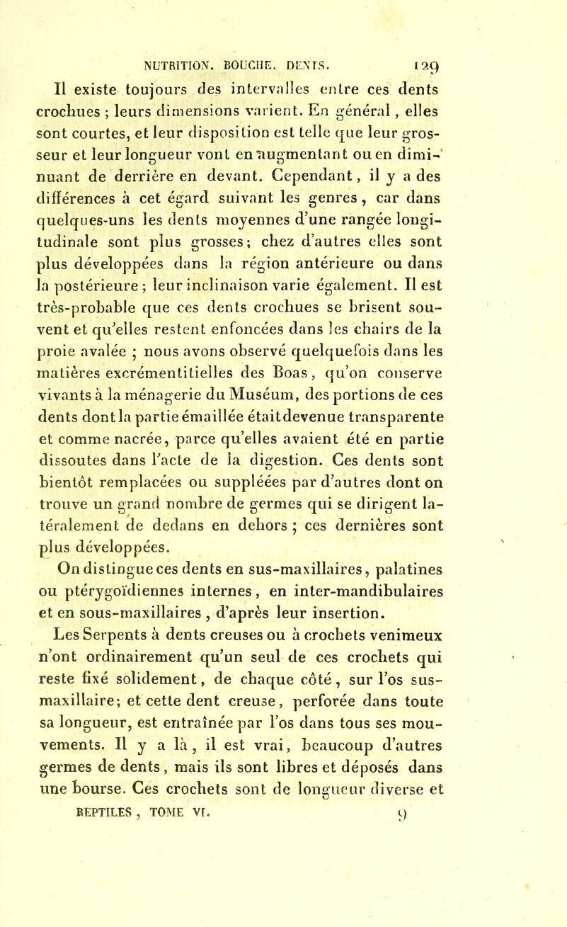 Il existe toujours des intervalles entre ces dents crochues ; leurs dimensions varient. En général, elles sont courtes, et leur disposition est telle que leur gros- seur et leur longueur vont en'augmentant ou en dimi- nuant de derrière en devant. Cependant, il y a des différences à cet égard suivant les genres , car dans quelques-uns les dents moyennes d’une rangée longi- tudinale sont plus grosses; chez d’autres elles sont plus développées dans la région antérieure ou dans la postérieure ; leur inclinaison varie également. Il est très-prohable que ces dents crochues se brisent sou- vent et qu'elles restent enfoncées dans les chairs de la proie avalée ; nous avons observé quelquefois dans les matières excrémentitielles des Boas, qu’on conserve vivants à la ménagerie du Muséum, des portions de ces dents dont la partie éma illée étaitdevenue transparente et comme nacrée, parce qu’elles avaient été en partie dissoutes dans l’acte de la digestion. Ces dents sont bientôt remplacées ou suppléées par d’autres dont on trouve un grand nombre de germes qui se dirigent la- téralement de dedans en dehors ; ces dernières sont plus développées. On distingue ces dents en sus-maxillaires, palatines ou ptérygoïdiennes internes, en inter-mandibulaires et en sous-maxillaires , d’après leur insertion. Les Serpents à dents creuses ou à crochets venimeux n’ont ordinairement qu’un seul de ces crochets qui reste fixé solidement, de chaque côté, sur l’os sus- maxillaire; et cette dent creuse, perforée dans toute sa longueur, est entraînée par l’os dans tous ses mou- vements. Il y a là, il est vrai, beaucoup d’autres germes de dents , mais ils sont libres et déposés dans une bourse. Ces crochets sont de longueur diverse et REPTILES , TOME VI. 9