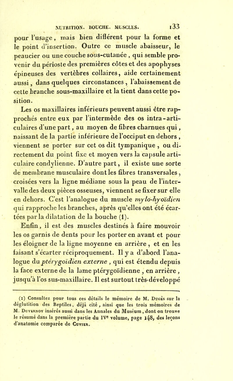pour l’usage, mais bien différent pour la forme et le point désertion. Outre ce muscle abaisseur, le peaucier ou une couche sous-cutanée , qui semble pro- venir du périoste des premières côtes et des apophyses épineuses des vertèbres colîaires, aide certainement aussi, dans quelques circonstances , l’abaissement de cette branche sous-maxillaire et la tient dans cette po- sition. Les os maxillaires inférieurs peuvent aussi être rap- prochés entre eux par l’intermède des os intra-arti- culaires d’une part, au moyen de fibres charnues qui, naissant de la partie inférieure de l’occiput en dehors , viennent se porter sur cet os dit tympanique , ou di- rectement du point fixe et moyen vers la capsule arti- culaire condylienne. D'autre part, il existe une sorte de membrane musculaire dont les fibres transversales, croisées vers la ligne médiane sous la peau de l’inter- valle des deux pièces osseuses, viennent se fixer sur elle en dehors. C’est l’analogue du muscle mylo-hyoïdien qui rapproche les branches, après qu’elles ont été écar- tées parla dilatation de la bouche (1). Enfin, il est des muscles destinés à faire mouvoir les os garnis de dents pour les porter en avant et pour les éloigner de la ligne moyenne en arrière , et en les faisant s’écarter réciproquement. Il y a d’abord l’ana- logue duptérygoïdien externe , qui est étendu depuis la face externe de la lame ptérygoïdienne , en arrière , jusqu’à l’os sus-maxillaire. Il est surtout très*développé (l) Consultez pour tous ces détails le mémoire de M. Duges sur la déglutition des Reptiles, déjà cité , ainsi que les trois mémoires de M. Duvernoy insérés aussi dans les Annales du Muséum, dont on trouve le résumé dans la première partie du IVe volume, page 148, des leçons d’anatomie comparée de Cuvier.