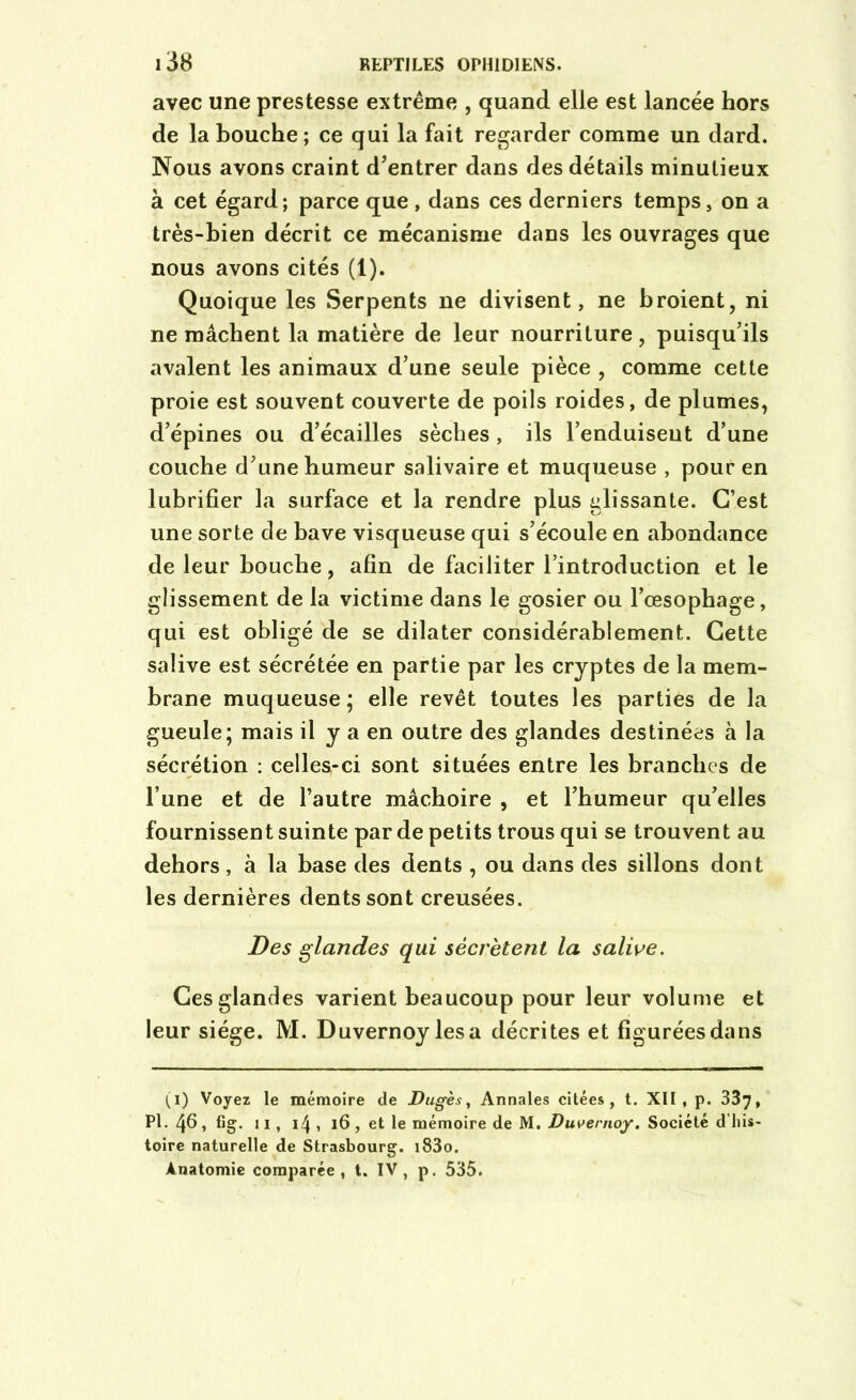 avec une prestesse extrême , quand elle est lancée hors de la bouche; ce qui la fait regarder comme un dard. Nous avons craint d’entrer dans des détails minutieux à cet égard; parce que, dans ces derniers temps, on a très-bien décrit ce mécanisme dans les ouvrages que nous avons cités (1). Quoique les Serpents ne divisent, ne broient, ni ne mâchent la matière de leur nourriture, puisqu’ils avalent les animaux d’une seule pièce , comme cette proie est souvent couverte de poils roides, de plumes, d’épines ou d’écailles sèches, ils l’enduiseut d’une couche d’une humeur salivaire et muqueuse , pour en lubrifier la surface et la rendre plus glissante. C’est une sorte de bave visqueuse qui s’écoule en abondance de leur bouche, afin de faciliter l’introduction et le glissement de la victime dans le gosier ou l’œsophage, qui est obligé de se dilater considérablement. Cette salive est sécrétée en partie par les cryptes de la mem- brane muqueuse ; elle revêt toutes les parties de la gueule; mais il y a en outre des glandes destinées à la sécrétion : celles-ci sont situées entre les branches de l’une et de l’autre mâchoire , et l’humeur qu’elles fournissent suinte par de petits trous qui se trouvent au dehors, à la base des dents , ou dans des sillons dont les dernières dents sont creusées. Des glandes qui sécrètent la salive. Ces glandes varient beaucoup pour leur volume et leur siège. M. Duvernoy lésa décrites et figurées dans (i) Voyez le mémoire de Dugès, Annales citées, t. XII, p. 337, PL 46, fig. u , 14 , 16, et le mémoire de M. Duvernoy. Société d'his- toire naturelle de Strasbourg. i83o. Anatomie comparée, t. IV, p. 535.