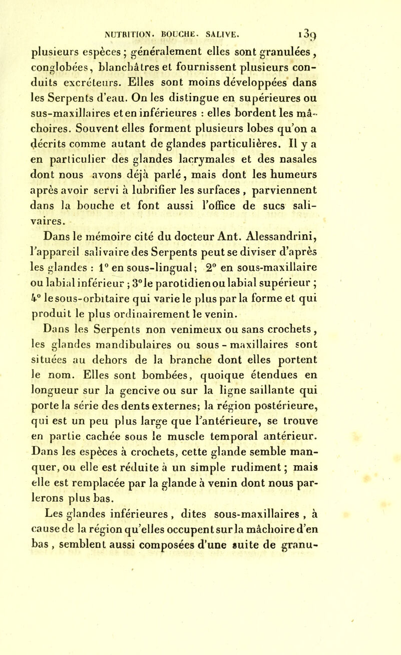 NUTRITION. BOUCHE, SAUVE. 13() plusieurs espèces; généralement elles sont granulées, conglobées, blanchâtres et fournissent plusieurs con- duits excréteurs. Elles sont moins développées dans les Serpents d’eau. On les distingue en supérieures ou sus-maxillaires et en inférieures : elles borden t les mâ- choires. Souvent elles forment plusieurs lobes qu’on a décrits comme autant de glandes particulières. Il y a en particulier des glandes lacrymales et des nasales dont nous avons déjà parlé, mais dont les humeurs après avoir servi à lubrifier les surfaces , parviennent dans la bouche et font aussi l’office de sucs sali- vaires. Dans le mémoire cité du docteur Ant. Alessandrini, l’appareil salivaire des Serpents peut se diviser d’après les glandes : 1° en sous-lingual; 2° en sous-maxillaire ou labial inférieur ; 3°le parotidien ou labial supérieur ; à0 le sous-orbitaire qui varie le plus par la forme et qui produit le plus ordinairement le venin. Dans les Serpents non venimeux ou sans crochets, les glandes mandibulaires ou sous - maxillaires sont situées au dehors de la branche dont elles portent le nom. Elles sont bombées, quoique étendues en longueur sur la gencive ou sur la ligne saillante qui porte la série des dents externes; la région postérieure, qui est un peu plus large que l’antérieure, se trouve en partie cachée sous le muscle temporal antérieur. Dans les espèces à crochets, cette glande semble man- quer, ou elle est réduite à un simple rudiment ; mais elle est remplacée par la glande à venin dont nous par- lerons plus bas. Les glandes inférieures , dites sous-maxillaires , à cause de la région qu’elles occupent sur la mâchoire d’en bas , semblent aussi composées d’une suite de granu-