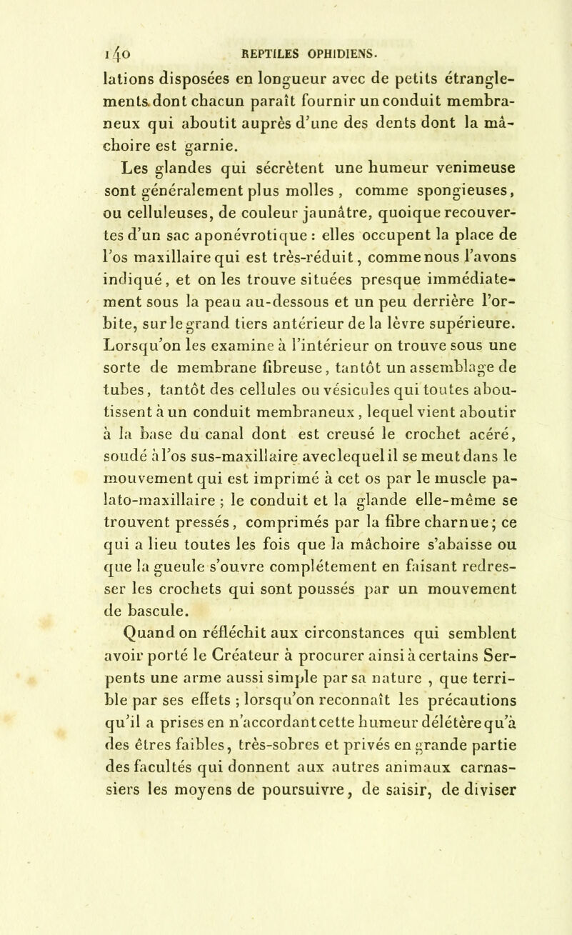 lations disposées en longueur avec de petits étrangle- ments, dont chacun paraît fournir un conduit membra- neux qui aboutit auprès d'une des dents dont la mâ- choire est garnie. Les glandes qui sécrètent une humeur venimeuse sont généralement plus molles , comme spongieuses, ou celluleuses, de couleur jaunâtre, quoique recouver- tes d’un sac aponévrotique : elles occupent la place de l’os maxillaire qui est très-réduit, comme nous l’avons indiqué, et on les trouve situées presque immédiate- ment sous la peau au-dessous et un peu derrière l’or- bite, sur le grand tiers antérieur de la lèvre supérieure. Lorsqu’on les examine à l’intérieur on trouve sous une sorte de membrane fibreuse, tantôt un assemblage de tubes, tantôt des cellules ou vésicules qui toutes abou- tissent à un conduit membraneux, lequel vient aboutir à la base du canal dont est creusé le crochet acéré, soudé à l’os sus-maxillaire aveclequelil se meut dans le mouvement qui est imprimé à cet os par le muscle pa- lato-maxillaire ; le conduit et la glande elle-même se trouvent pressés, comprimés par la fibre charnue ; ce qui a lieu toutes les fois que la mâchoire s’abaisse ou que la gueule s’ouvre complètement en faisant redres- ser les crochets qui sont poussés par un mouvement de bascule. Quand on réfléchit aux circonstances qui semblent avoir porté le Créateur à procurer ainsi à certains Ser- pents une arme aussi simple par sa nature , que terri- ble par ses effets ; lorsqu’on reconnaît les précautions qu’il a prises en n’accordant cette humeur délétère qu’à des êtres faibles, très-sobres et privés en grande partie des facultés qui donnent aux autres animaux carnas- siers les moyens de poursuivre, de saisir, de diviser