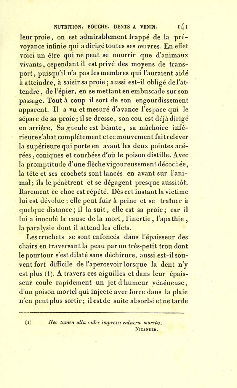 NUTRITION. BOUCHE. DENTS A VENIN. 14 * leur proie, on est admirablement frappé de la pré- voyance infinie qui a dirigé toutes ses œuvres. En effet voici un être qui ne peut se nourrir que d’animaux vivants, cependant il est privé des moyens de trans- port, puisqu’il n’a pas les membres qui l’auraient aidé à atteindre, à saisir sa proie ; aussi est-il obligé de l’at- tendre , de l’épier, en se mettant en embuscade sur son passage. Tout à coup il sort de son engourdissement apparent. Il a vu et mesuré d’avance l’espace qui le sépare de sa proie ; il se dresse, son cou est déjà dirigé en arrière. Sa gueule est béante , sa mâchoire infé- rieure s’abat complètement etce mouvement faitrelever la supérieure qui porte en avant les deux pointes acé- rées , coniques et courbées d’où le poison distille. Avec la promptitude d’une flèche vigoureusement décochée, la tête et ses crochets sont lancés en avant sur l’ani- mal; ils le pénètrent et se dégagent presque aussitôt. Rarement ce choc est répété. Dès cet instant la victime lui est dévolue ; elle peut fuir à peine et se traîner à quelque distance ; il la suit, elle est sa proie; car il lui a inoculé la cause de la mort, l’inertie, l’apathie , la paralysie dont il attend les effets. Les crochets se sont enfoncés dans l’épaisseur des chairs en traversant la peau par un très-petit trou dont le pourtour s’est dilaté sans déchirure, aussi est-il sou- vent fort difficile de l’apercevoir lorsque la dent n’y est plus (1). A travers ces aiguilles et dans leur épais- seur coule rapidement un jet d’humeur vénéneuse, d’un poison mortel qui injecté avec force dans la plaie n’en peut plus sortir; il est de suite absorbé et ne tarde (O Nec tamen ulla vides impressi vulnera morsûs. Njcander.