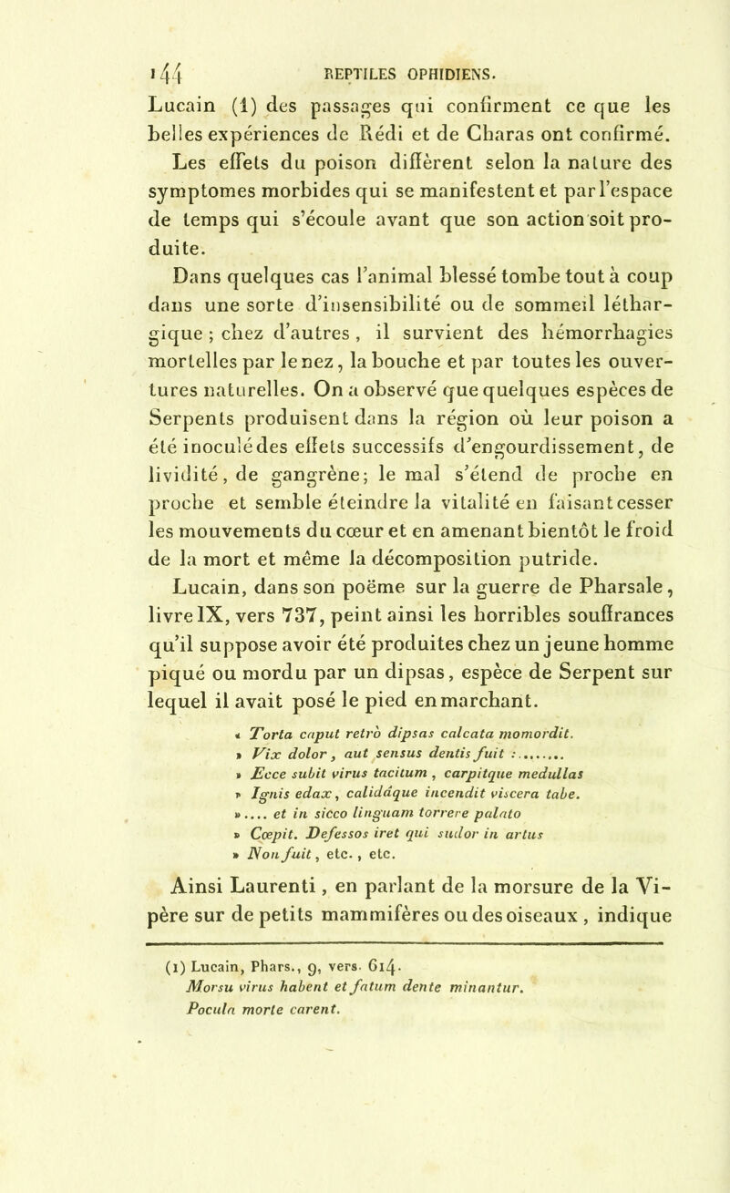 Lucain (1) des passages qui confirment ce que les belles expériences de Rédi et de Charas ont confirmé. Les effets du poison diffèrent selon la nature des symptômes morbides qui se manifestent et par l’espace de temps qui s’écoule ayant que son action soit pro- duite. Dans quelques cas l’animal blessé tombe tout à coup dans une sorte d’insensibilité ou de sommeil léthar- gique ; chez d’autres , il survient des hémorrhagies mortelles par le nez, la bouche et par toutes les ouver- tures naturelles. On a observé que quelques espèces de Serpents produisent dans la région où leur poison a été inoculé des effets successifs d’engourdissement, de lividité, de gangrène; le mai s’étend de proche en proche et semble éteindre la vitalité en faisant cesser les mouvements du cœur et en amenant bientôt le froid de la mort et meme la décomposition putride. Lucain, dans son poëme sur la guerre de Pharsale, livre IX, vers 737, peint ainsi les horribles souffrances qu’il suppose avoir été produites chez un jeune homme piqué ou mordu par un dipsas, espèce de Serpent sur lequel il avait posé le pied en marchant. « Torta caput rétro dipsas calcata momordit. • Vix dolor, aut sensus dentis fuit » Ecce subit virus tacitum , carpitque medullas * Ignis edax, calidâque incendit viscera taie. ».... et in sicco linguam torrere palato » Ccepit. Defessos iret qui sudor in artus » Non fuit, etc., etc. Ainsi Laurenti, en parlant de la morsure de la Vi- père sur de petits mammifères ou des oiseaux , indique (i) Lucain, Phars., 9, vers- Gi4- M.orsu virus habent et fatum dente minantur. Pocula morte carent.