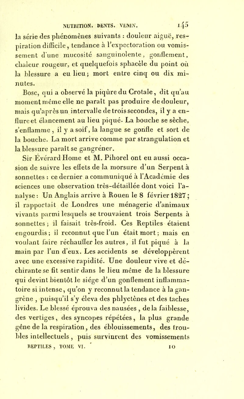 la série des phénomènes suivants : douleur aiguë, res- piration difficile, tendance à l'expectoration ou vomis- sement d'une mucosité sanguinolente, gonflement, chaleur rougeur, et quelquefois sphacèle du point ou la blessure a eu lieu ; mort entre cinq ou dix mi- nutes. Bosc, qui a observé la piqûre du Crotale, dit qu’au moment même elle ne paraît pas produire de douleur, mais qu’aprèsun intervalle de trois secondes, il y a en- flure et élancement au lieu piqué. La bouche se sèche, s’enflamme , il y a soif, la langue se gonfle et sort de la bouche. La mort arrive comme par strangulation et la blessure paraît se gangréner. Sir Ëvérard Home et M. Pihorel ont eu aussi occa- sion de suivre les effets de la morsure d’un Serpent à sonnettes : ce dernier a communiqué à l'Académie des sciences une observation très-détaiilée dont voici l’a- nalyse: Un Anglais arrive à Rouen le 8 février 1827 ; il rapportait de Londres une ménagerie d’animaux vivants parmi lesquels se trouvaient trois Serpents à sonnettes ; il faisait très-froid. Ces Reptiles étaient engourdis ; il reconnut que l’un était mort ; mais en voulant faire réchauffer les autres, il fut piqué à la main par l’un d’eux. Les accidents se développèrent avec une excessive rapidité. Une douleur vive et dé- chirante se fit sentir dans le lieu même de la blessure qui devint bientôt le siège d’un gonflement inflamma- toire si intense, qu’on y reconnut la tendance à la gan- grène , puisqu’il s’y éleva des phlyctènes et des taches livides. Le blessé éprouva des nausées , delà faiblesse, des vertiges, des syncopes répétées, la plus grande gêne de la respiration, des éblouissements, des trou- bles intellectuels, puis survinrent des vomissements