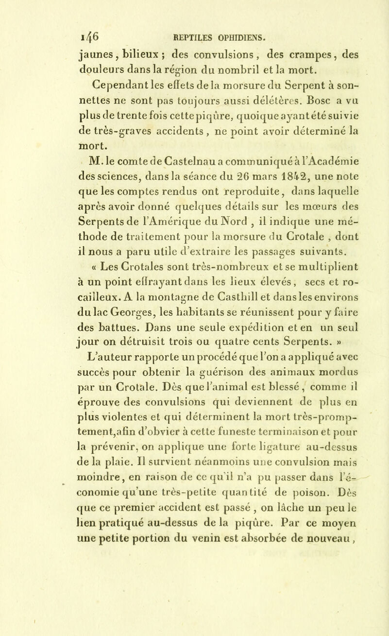 jaunes, bilieux ; des convulsions, des crampes, des douleurs dans la région du nombril et la mort. Cependant les effets de la morsure du Serpent à son- nettes ne sont pas toujours aussi délétères. Bosc a vu plus de trente fois cette piqûre, quoique ayant été suivie de très-graves accidents , ne point avoir déterminé la mort. M. le comte de Castelnau a communiqué à l’Académie des sciences, dans la séance du 26 mars 1842, une note que les comptes rendus ont reproduite, dans laquelle après avoir donné quelques détails sur les mœurs des Serpents de l’Amérique du Nord , il indique une mé- thode de traitement pour la morsure du Crotale , dont il nous a paru utile d’extraire les passages suivants. « Les Crotales sont très-nombreux et se multiplient à un point effrayant dans les lieux élevés, secs et ro- cailleux. A la montagne de Casthill et dans les environs du lac Georges, les habitants se réunissent pour y faire des battues. Dans une seule expédition et en un seul jour on détruisit trois ou quatre cents Serpents. » L’auteur rapporte un procédé que l’on a appliqué avec succès pour obtenir la guérison des animaux mordus par un Crotale. Dès que l’animal est blessé, comme il éprouve des convulsions qui deviennent de plus en plus violentes et qui déterminent la mort très-promp- tement,afin d’obvier à cette funeste terminaison et pour la prévenir, on applique une forte ligature au-dessus de la plaie. Il survient néanmoins une convulsion mais moindre, en raison de ce qu’il n’a pu passer dans l’é- conomie qu’une très-petite quantité de poison. Dès que ce premier accident est passé , on lâche un peu le lien pratiqué au-dessus de la piqûre. Par ce moyen une petite portion du venin est absorbée de nouveau ,