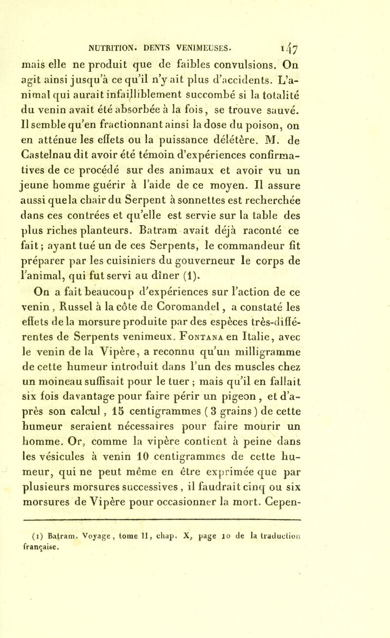 mais elle ne produit que de faibles convulsions. On agit ainsi jusqu’à ce qu’il n’y ait plus d’accidents. L’a- nimal qui aurait infailliblement succombé si la totalité du venin avait été absorbée à la fois, se trouve sauvé. Il semble qu’en fractionnant ainsi la dose du poison, on en atténue les effets ou la puissance délétère. M. de Castelnau dit avoir été témoin d’expériences confirma- tives de ce procédé sur des animaux et avoir vu un jeune homme guérir à l’aide de ce moyen. Il assure aussi quela chair du Serpent à sonnettes est recherchée dans ces contrées et qu’elle est servie sur la table des plus riches planteurs. Batram avait déjà raconté ce fait ; ayant tué un de ces Serpents, le commandeur fit préparer par les cuisiniers du gouverneur le corps de l’animal, qui fut servi au dîner (1). On a fait beaucoup d’expériences sur l’action de ce venin, Russel à la côte de Coromandel, a constaté les effets delà morsure produite par des espèces très-diffé- rentes de Serpents venimeux. FoNTANAen Italie, avec le venin de la Vipère, a reconnu qu’un milligramme de cette humeur introduit dans l’un des muscles chez un moineau suffisait pour le tuer ; mais qu’il en fallait six fois davantage pour faire périr un pigeon , et d’a- près son calcul, 15 centigrammes ( 3 grains ) de cette humeur seraient nécessaires pour faire moürir un homme. Or, comme la vipère contient à peine dans les vésicules à venin 10 centigrammes de cette hu- meur, qui ne peut même en être exprimée que par plusieurs morsures successives , il faudrait cinq ou six morsures de Vipère pour occasionner la mort. Cepen- (i) Batram. Voyage, tome II, chap. X, page io de la traduction française.
