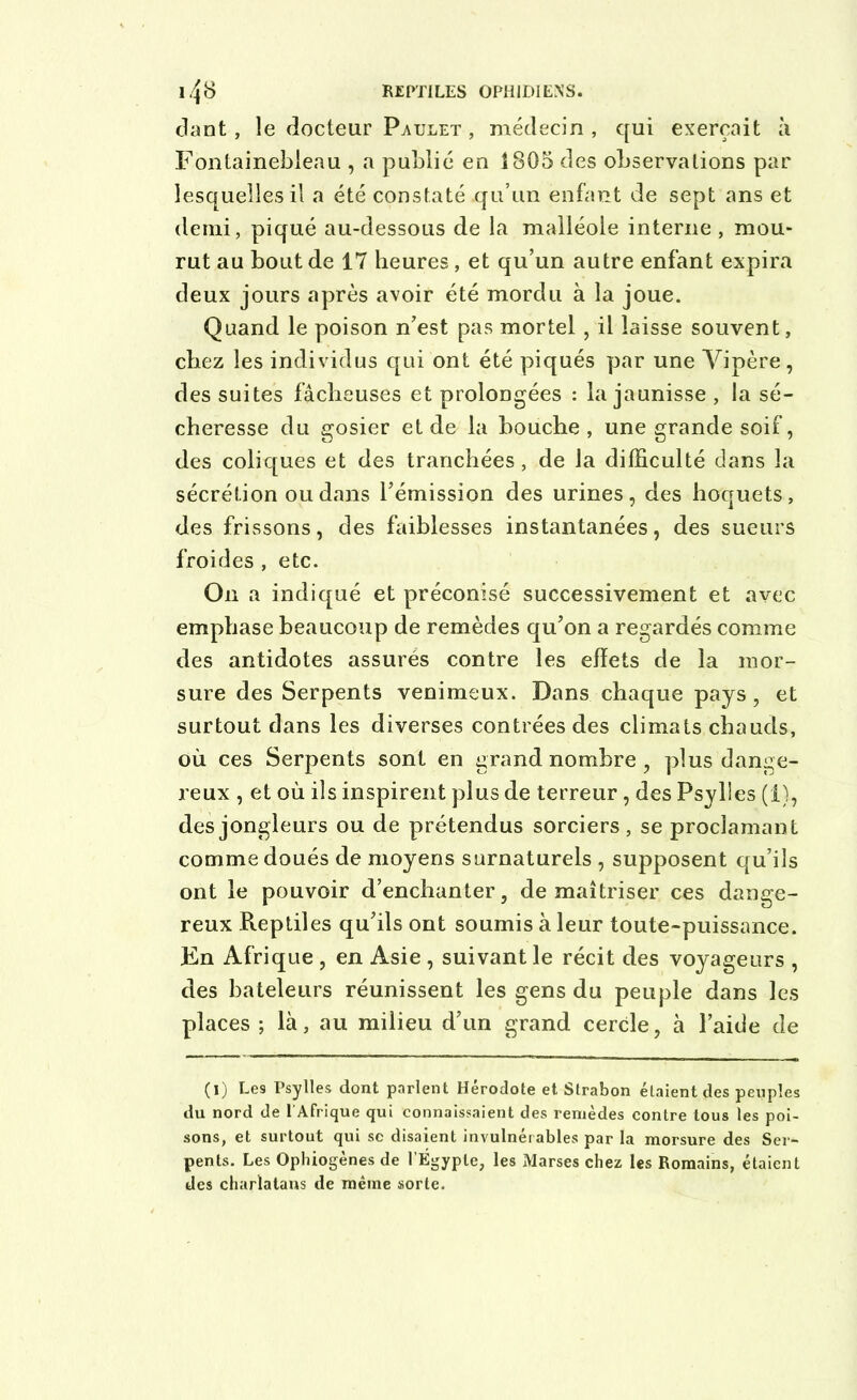 dant, le docteur Paulet , médecin , qui exerçait à Fontainebleau , a publié en 1805 des observations par lesquelles il a été constaté qu’un enfant de sept ans et demi, piqué au-dessous de la malléole interne , mou- rut au bout de 17 heures, et qu’un autre enfant expira deux jours après avoir été mordu à la joue. Quand le poison n’est pas mortel , il laisse souvent, chez les individus qui ont été piqués par une Vipère, des suites fâcheuses et prolongées : la jaunisse , la sé- cheresse du gosier et de la bouche, une grande soif, des coliques et des tranchées, de la difficulté dans la sécrétion ou dans l’émission des urines, des hoquets, des frissons, des faiblesses instantanées, des sueurs froides , etc. On a indiqué et préconisé successivement et avec emphase beaucoup de remèdes qu’on a regardés comme des antidotes assurés contre les effets de la mor- sure des Serpents venimeux. Dans chaque pays, et surtout dans les diverses contrées des climats chauds, où ces Serpents sont en grand nombre , plus dange- reux , et où ils inspirent plus de terreur, des Psylles (1), des jongleurs ou de prétendus sorciers, se proclamant comme doués de moyens surnaturels , supposent qu’ils ont le pouvoir d’enchanter, de maîtriser ces dange- reux Reptiles qu’ils ont soumis à leur toute-puissance. En Afrique , en Asie , suivant le récit des voyageurs , des bateleurs réunissent les gens du peuple dans les places ; là, au milieu d’un grand cercle, à l’aide de (I) Les Psylles dont parlent Hérodote et Strabon étaient des peuples du nord de l’Afrique qui connaissaient des remèdes contre tous les poi- sons, et surtout qui sc disaient invulnérables par la morsure des Ser- pents. Les Ophiogènes de l’Égypte, les Marses chez les Romains, étaient des charlatans de même sorte.