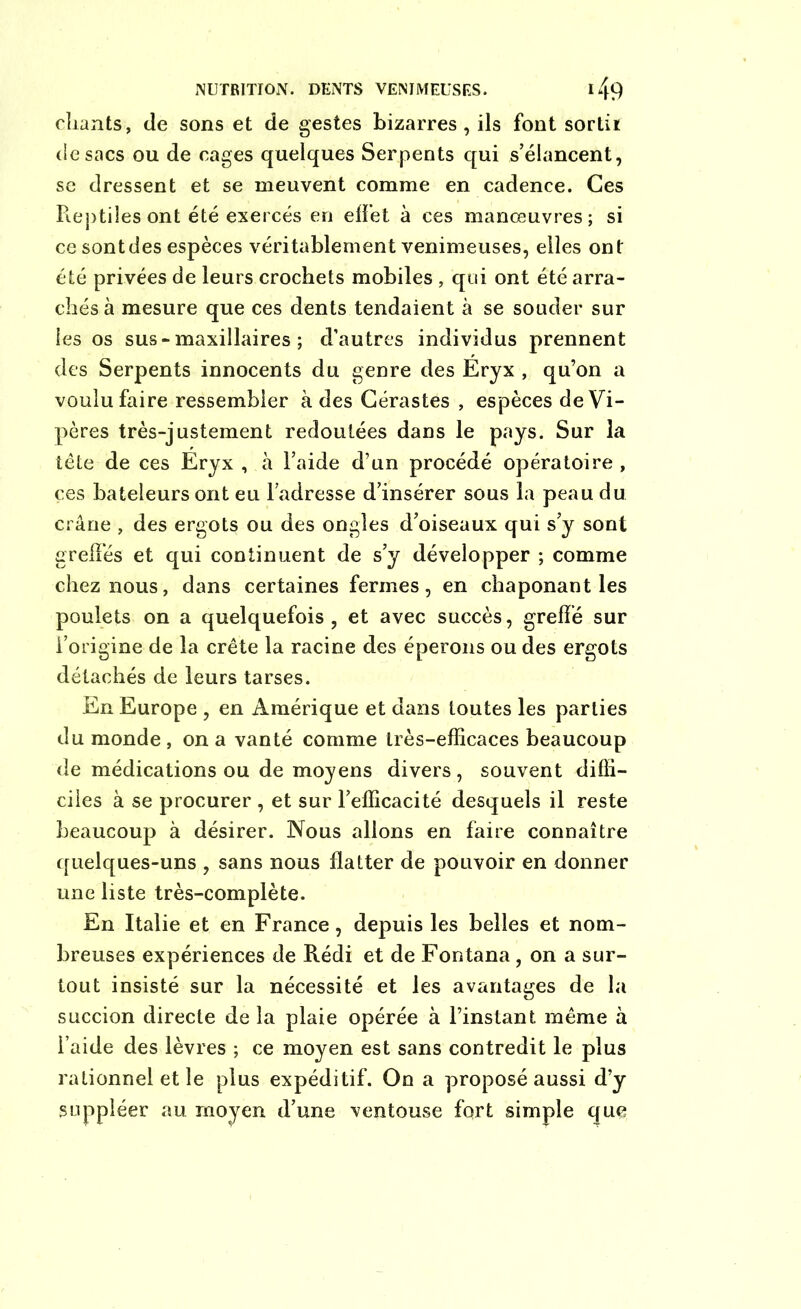chants, de sons et de gestes bizarres, ils font sorti* de sacs ou de cages quelques Serpents qui s’élancent, se dressent et se meuvent comme en cadence. Ces Reptiles ont été exercés en effet à ces manœuvres; si ce sont des espèces véritablement venimeuses, elles ont été privées de leurs crochets mobiles , qui ont été arra- chés à mesure que ces dents tendaient à se souder sur les os sus-maxillaires ; d’autres individus prennent des Serpents innocents du genre des Eryx , qu’on a voulu faire ressembler à des Cérastes , espèces de Vi- pères très-justement redoutées dans le pays. Sur la tète de ces Eryx , à l’aide d’un procédé opératoire, ces bateleurs ont eu l’adresse d’insérer sous la peau du crâne , des ergots ou des ongles d’oiseaux qui s’y sont greffes et qui continuent de s’y développer ; comme chez nous, dans certaines fermes, en chaponant les poulets on a quelquefois, et avec succès, greffé sur l’origine de la crête la racine des éperons ou des ergots détachés de leurs tarses. En Europe , en Amérique et dans toutes les parties du monde , on a vanté comme très-efficaces beaucoup de médications ou de moyens divers, souvent diffi- ciles à se procurer , et sur l’efficacité desquels il reste beaucoup à désirer. Nous allons en faire connaître quelques-uns , sans nous flatter de pouvoir en donner une liste très-complète. En Italie et en France, depuis les belles et nom- breuses expériences de Rédi et de Fontana , on a sur- tout insisté sur la nécessité et les avantages de la succion directe de la plaie opérée à l’instant même à l’aide des lèvres ; ce moyen est sans contredit le plus rationnel et le plus expéditif. On a proposé aussi d’y suppléer au moyen d’une ventouse fort simple que