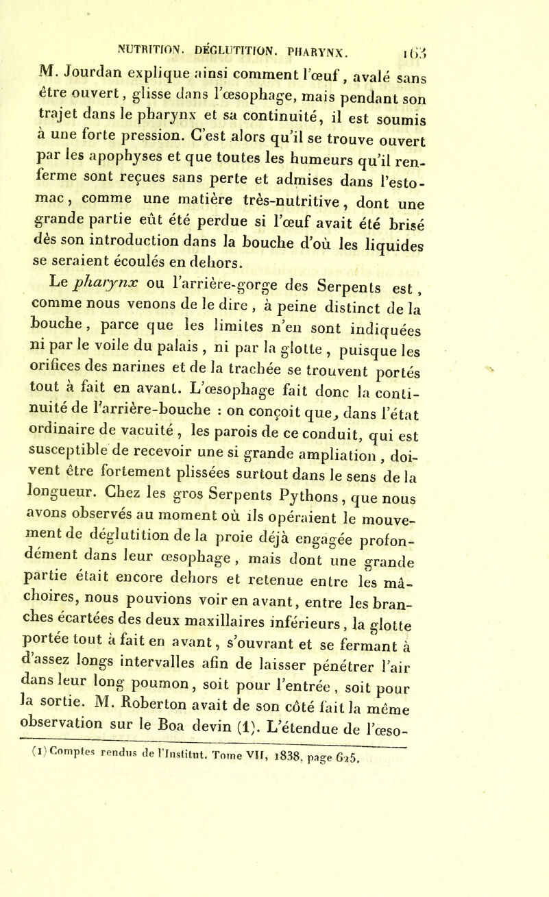 M. Jourdan explique ainsi comment l’œuf, avalé sans être ouvert, glisse dans l’œsophage, mais pendant son trajet dans le pharynx et sa continuité, il est soumis à une forte pression. C’est alors qu’il se trouve ouvert par les apophyses et que toutes les humeurs qu’il ren- ferme sont reçues sans perte et admises dans l’esto- mac, comme une matière très-nutritive, dont une grande partie eût été perdue si l’œuf avait été brisé dès son introduction dans la bouche d’où les liquides se seraient écoulés en dehors. Le pharynx ou l’arrière-gorge des Serpents est, comme nous venons de le dire , à peine distinct de la bouche, parce que les limites n’en sont indiquées ni par le voile du palais , ni par la glotte , puisque les orifices des narines et de la trachée se trouvent portés tout à fait en avant. L’œsophage fait donc la conti- nuité de rarrière-bouche : on conçoit que, dans l’état ordinaire de vacuité , les parois de ce conduit, qui est susceptible de recevoir une si grande ampliation , doi- vent être fortement plissées surtout dans le sens de la longueur. Chez les gros Serpents Pythons, que nous avons observés au moment où ils opéraient le mouve- ment de déglutition de la proie déjà engagée profon- dément dans leur œsophage , mais dont une grande partie était encore dehors et retenue entre les mâ- choires, nous pouvions voir en avant, entre les bran- ches écartées des deux maxillaires inférieurs, la glotte portée tout à fait en avant, s’ouvrant et se fermant à d’assez longs intervalles afin de laisser pénétrer l’air dans leur long poumon, soit pour l’entrée, soit pour la sortie. M. Roberton avait de son côté fait la même observation sur le Boa devin (1). L’étendue de l’œso- (I) Comptes rendus de l’Institut. Tome VII, i838, page 625.