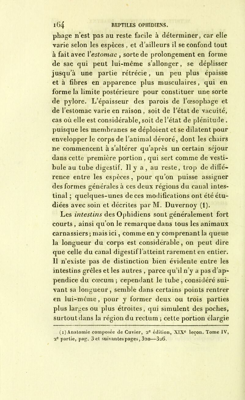 phage n’est pas au reste facile à déterminer, car elle varie selon les espèces , et d’ailleurs il se confond tout a fait avec Y estomac , sorte de prolongement en forme de sac qui peut lui-même s’allonger, se déplisser jusqu’à une partie rétrécie, un peu plus épaisse et à fibres en apparence plus musculaires, qui en forme la limite postérieure pour constituer une sorte de pylore. L’épaisseur des parois de l’œsophage et de l’estomac varie en raison, soit de l’état de vacuité, cas où elle est considérable, soit de l’état de plénitude. puisque les membranes se déploient et se dilatent pour envelopper le corps de l’animal dévoré, dont les chairs ne commencent à s’altérer qu’après un certain séjour dans cette première portion , qui sert comme de vesti- bule au tube digestif. Il y a, au reste, trop de diffé- rence entre les espèces, pour qu’on puisse assigner des formes générales à ces deux régions du canal intes- tinal ; quelques-unes de ces modifications ont été étu- diées avec soin et décrites par M. Duvernoy (1). Les intestins des Ophidiens sont généralement fort courts , ainsi qu’on le remarque dans tous les animaux carnassiers ; mais ici, comme en y comprenant la queue la longueur du corps est considérable, on peut dire que celle du canal digestif l’atteint rarement en entier. Il n’existe pas de distinction bien évidente entre les intestins grêles et les autres , parce qu’il n’y a pas d’ap- pendice du cæcum ; cependant le tube, considéré sui- vant sa longueur, semble dans certains points rentrer en lui-même, pour y former deux ou trois parties plus larges ou plus étroites, qui simulent des poches, surtout dans la région du rectum ; cette portion élargie (i) Anatomie composée de Cuvier, 2e édition, XIXe leçon. Tome IV, 2e partie, pag, 3 et suivantes pages, 320—326.