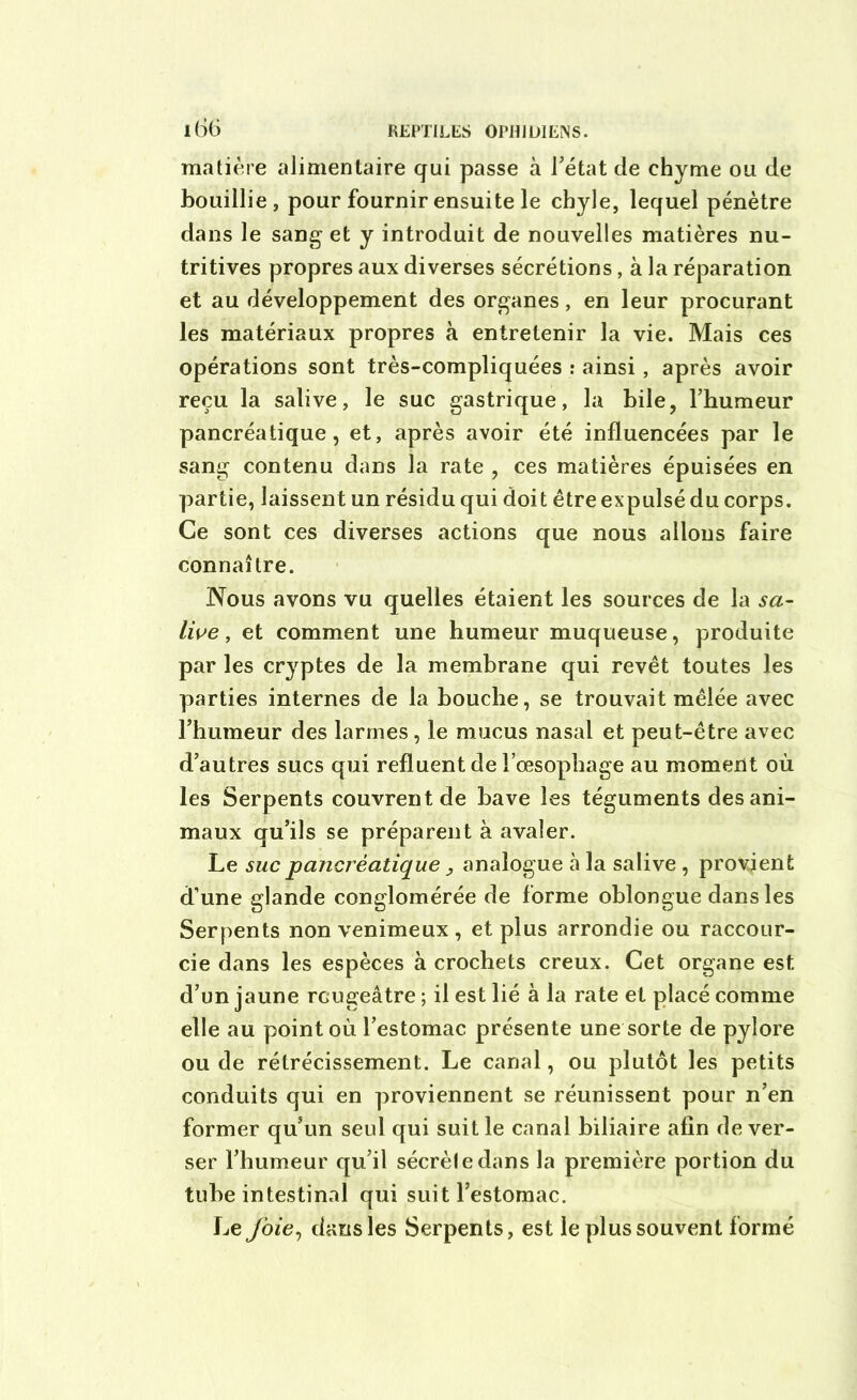 matière alimentaire qui passe à l’état de chyme ou de bouillie, pour fournir ensuite le chyle, lequel pénètre dans le sang et y introduit de nouvelles matières nu- tritives propres aux diverses sécrétions, à la réparation et au développement des organes, en leur procurant les matériaux propres à entretenir la vie. Mais ces opérations sont très-compliquées : ainsi , après avoir reçu la salive, le suc gastrique, la bile, l’humeur pancréatique, et, après avoir été influencées par le sang contenu dans la rate , ces matières épuisées en partie, laissent un résidu qui doit être expulsé du corps. Ce sont ces diverses actions que nous allons faire connaître. Nous avons vu quelles étaient les sources de la sa- live , et comment une humeur muqueuse, produite par les cryptes de la membrane qui revêt toutes les parties internes de la bouche, se trouvait mêlée avec l’humeur des larmes, le mucus nasal et peut-être avec d’autres sucs qui refluent de l’œsophage au moment où les Serpents couvrent de bave les téguments des ani- maux qu’ils se préparent à avaler. Le suc pancréatique, analogue à la salive , provient d’une glande conglomérée de forme oblongue dans les Serpents non venimeux , et plus arrondie ou raccour- cie dans les espèces à crochets creux. Cet organe est d’un jaune rougeâtre ; il est lié à la rate et placé comme elle au point où l’estomac présente une sorte de pylore ou de rétrécissement. Le canal, ou plutôt les petits conduits qui en proviennent se réunissent pour n’en former qu’un seul qui suit le canal biliaire afin de ver- ser l’humeur qu’il sécrèledans la première portion du tube intestinal qui suit l’estomac. Le foie, dans les Serpents, est le plus souvent formé