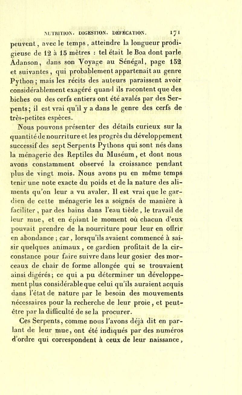 peuvent, avec le temps , atteindre la longueur prodi- gieuse de 12 à 15 mètres : tel était le Boa dont parle Adanson, dans son Voyage au Sénégal, page 152 et suivantes , qui probablement appartenait au genre Python; mais les récits des auteurs paraissent avoir considérablement exagéré quand ils racontent que des biches ou des cerfs entiers ont été avalés par des Ser- pents ; il est vrai qu’il y a dans le genre des cerfs de très-petites espèces. Nous pouvons présenter des détails curieux sur la quantité de nourriture et les progrès du développement successif des sept Serpents Pythons qui sont nés dans la ménagerie des Reptiles du Muséum, et dont nous avons constamment observé la croissance pendant plus de vingt mois. Nous avons pu en même temps tenir une note exacte du poids et de la nature des ali- ments qu’on leur a vu avaler. îl est vrai que le gar- dien de cette ménagerie les a soignés de manière à faciliter , par des bains dans l’eau tiède , le travail de leur mue, et en épiant le moment où chacun d’eux pouvait prendre de la nourriture pour leur en offrir en abondance ; car , lorsqu’ils avaient commencé à sai- sir quelques animaux , ce gardien profitait de la cir- constance pour faire suivre dans leur gosier des mor- ceaux de chair de forme allongée qui se trouvaient ainsi digérés ; ce qui a pu déterminer un développe- ment plus considérable que celui qu’ils auraient acquis dans l’état de nature par le besoin des mouvements nécessaires pour la recherche de leur proie, et peut- être par la difficulté de se la procurer. Ces Serpents, comme nous l’avons déjà dit en par- lant de leur mue, ont été indiqués par des numéros d’ordre qui correspondent à ceux de leur naissance,