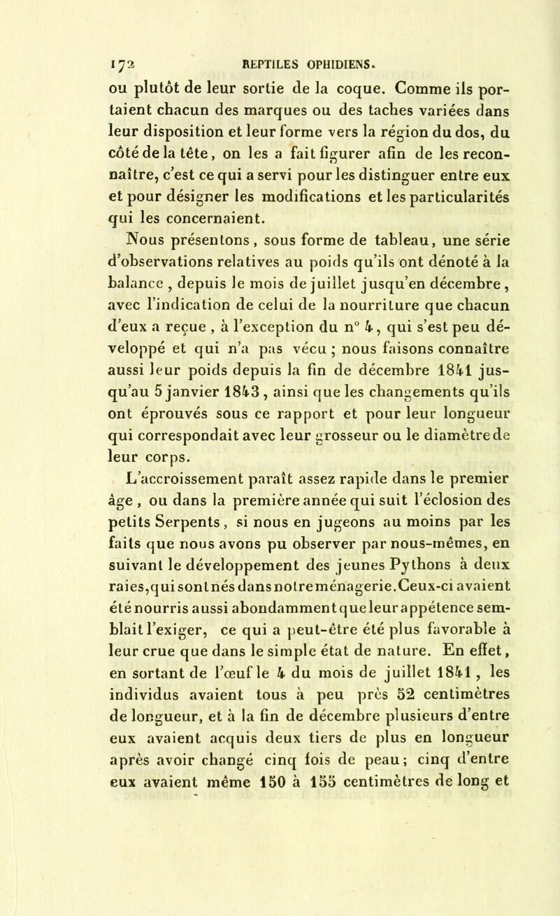 ou plutôt de leur sortie de la coque. Comme ils por- taient chacun des marques ou des taches variées dans leur disposition et leur forme vers la région du dos, du côté de la tête, on les a fait figurer afin de les recon- naître, c’est ce qui a servi pour les distinguer entre eux et pour désigner les modifications et les particularités qui les concernaient. Nous présentons , sous forme de tableau, une série d’observations relatives au poids qu’ils ont dénoté à la balance , depuis le mois de juillet jusqu’en décembre, avec l’indication de celui de la nourriture que chacun d’eux a reçue , à l’exception du n° 4, qui s’est peu dé- veloppé et qui n’a pas vécu ; nous faisons connaître aussi leur poids depuis la fin de décembre 1841 jus- qu’au 5 janvier 1843 , ainsi que les changements qu’ils ont éprouvés sous ce rapport et pour leur longueur qui correspondait avec leur grosseur ou le diamètre de leur corps. L’accroissement paraît assez rapide dans le premier âge , ou dans la première année qui suit l’éclosion des petits Serpents, si nous en jugeons au moins par les faits que nous avons pu observer par nous-mêmes, en suivant le développement des jeunes Pythons à deux raies,qui sont nés dans notre ménagerie. Ceux-ci avaient été nourris aussi abondammentqueleur appétence sem- blait l’exiger, ce qui a peut-être été plus favorable à leur crue que dans le simple état de nature. En effet, en sortant de l’œuf le 4 du mois de juillet 1841 , les individus avaient tous à peu près 52 centimètres de longueur, et à la fin de décembre plusieurs d’entre eux avaient acquis deux tiers de plus en longueur après avoir changé cinq fois de peau; cinq d’entre eux avaient même 150 à 155 centimètres de long et