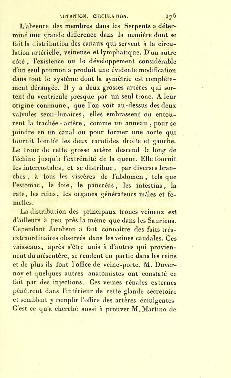 NÜÎRÎTION. CIRCULATION. 1^5 L’absence clés membres dans les Serpents a déter- miné une grande différence dans la manière dont se fait la distribution des canaux qui servent à la circu- lation artérielle, veineuse et lymphatique. D’un autre côté , l’existence ou le développement considérable d’un seul poumon a produit une évidente modification dans tout le système dont la symétrie est complète- ment dérangée. Il y a deux grosses artères qui sor- tent du ventricule presque par un seul tronc. A leur origine commune, que l’on voit au-dessus des deux valvules semi-lunaires, elles embrassent ou entou- rent la trachée-artère , comme un anneau , pour se joindre en un canal ou pour former une aorte qui fournit bientôt les deux carotides droite et gauche. Le tronc de cette grosse artère descend le long de l’échine jusqu’à l’extrémité de la queue. Elle fournit les intercostales, et se distribue , par diverses bran- ches , à tous les viscères de l’abdomen , tels que l’estomac, le foie, le pancréas, les intestins, la rate, les reins, les organes générateurs mâles et fe- melles. La distribution des principaux troncs veineux est d’ailleurs à peu près la même que dans les Sauriens. Cependant Jacobson a fait connaître des faits très- extraordinaires observés dans les veines caudales. Ces vaisseaux, après s’être unis à d’autres qui provien- nent du mésentère, se rendent en partie dans les reins et de plus ils font l’office de veine-porte. M. Duver- noy et quelques autres anatomistes ont constaté ce fait par des injections. Ces veines rénales externes pénètrent dans l’intérieur de cette glande sécrétoire et semblent y remplir l’office des artères émulgentes C’est ce qu’a cherché aussi à prouver M. Martino de