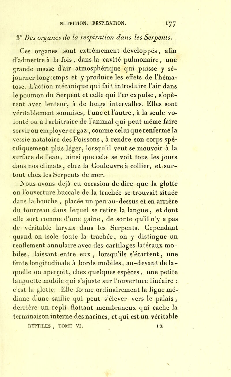 3° Des organes de la respiration dans les Serpents. Ces organes sont extrêmement développés, afin d’admettre à la fois , dans la cavité pulmonaire, une grande masse d’air atmosphérique qui puisse y sé- journer longtemps et y produire les effets de l’héma- tose. L’action mécanique qui fait introduire l’air dans le poumon du Serpent et celle qui l’en expulse, s’opè- rent avec lenteur, à de longs intervalles. Elles sont véritablement soumises, l’une et l’autre , à la seule vo- lonté ou à l’arbitraire de l’animal qui peut même faire servir ou employer ce gaz , comme celui que renferme la vessie natatoire des Poissons, à rendre son corps spé- cifiquement plus léger, lorsqu’il veut se mouvoir à la surface de l’eau , ainsi que cela se voit tous les jours dans nos climats, chez la Couleuvre à collier, et sur- tout chez les Serpents de mer. Nous avons déjà eu occasion de dire que la glotte ou l’ouverture buccale de la trachée se trouvait située dans la bouche , placée un peu au-dessus et en arrière du fourreau dans lequel se retire la langue, et dont elle sort comme d’une gaine, de sorte qu’il n’y a pas de véritable larynx dans les Serpents. Cependant quand on isole toute la trachée, on y distingue un renflement annulaire avec des cartilages latéraux mo- biles , laissant entre eux, lorsqu’ils s’écartent, une fente longitudinale à bords mobiles, au-devant de la- quelle on aperçoit, chez quelques espèces , une petite languette mobile qui s’ajuste sur l’ouverture linéaire : c’est la glotte. Elle forme ordinairement la ligne mé- diane d’une saillie qui peut s’élever vers le palais,, derrière un repli flottant membraneux qui cache la terminaison interne des narines, et qui est un véritable REPTILES, TOME VI. 12