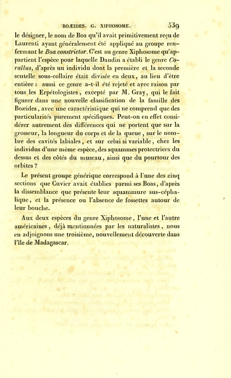 le désigner, le nom de Boa qu’il avait primitivement reçu de Laurenti ayant généralement été appliqué au groupe ren- fermant le Boa constrictor. C’est au genre Xiphosome qu’ap- partient l’espèce pour laquelle Daudin a établi le genre Co- rallus, d’après un individu dont la première et la seconde scutelle sous-collaire était divisée en deux, au lieu d’être entière : aussi ce genre a-t-il été rejeté et ayec raison par tous les Erpétologistes , excepté par M. Gray, qui le fait figurer dans une nouvelle classification de la famille des Boæides, avec une caractéristique qui ne comprend que des particularités purement spécifiques. Peut-on en effet consi- dérer autrement des différences qui ne portent que sur la grosseur, la longueur du corps et de la queue , sur le nom- bre des cavités labiales, et sur celui si variable, chez les individus d’une même espèce, des squammes protectrices du dessus et des côtés du museau, ainsi que du pourtour des orbites ? Le présent groupe générique correspond à l’une des cinq sections que Cuvier avait établies parmi ses Boas, d’après la dissemblance que présente leur squammure sus-cépba- lique , et la présence ou l’absence de fossettes autour de leur bouche. Aux deux espèces du genre Xiphosome, l’une et l’autre américaines , déjà mentionnées par les naturalistes, nous en adjoignons une troisième, nouvellement découverte dans l’île de Madagascar.