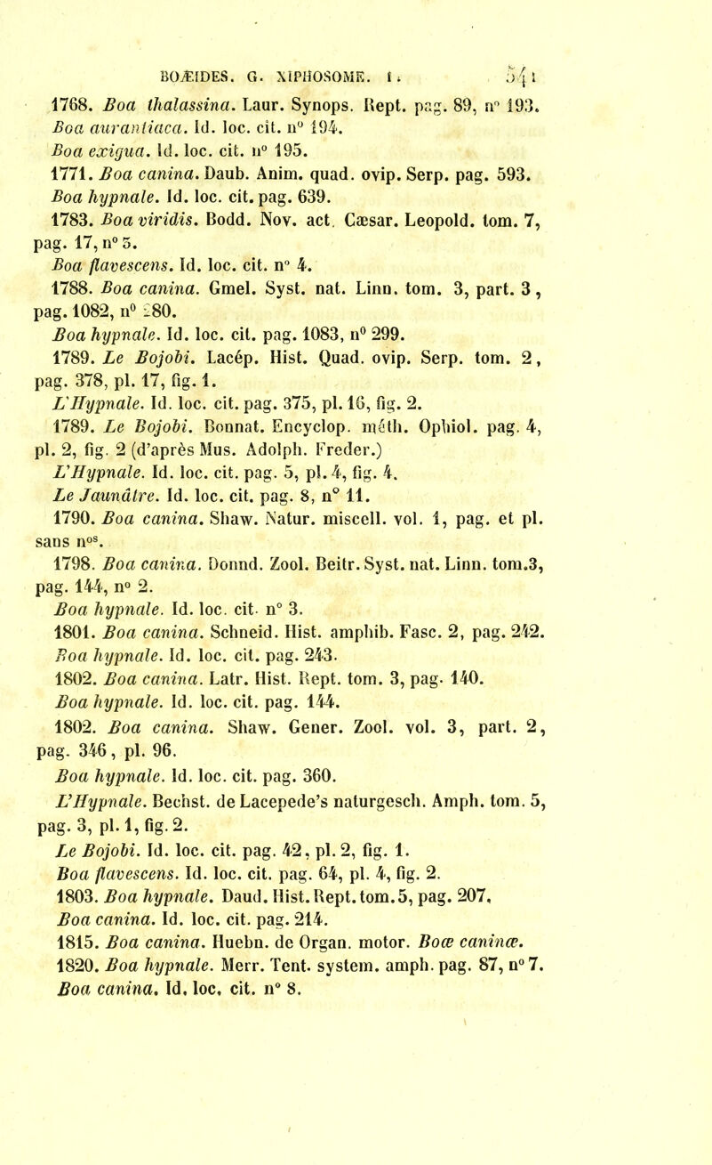 1768. Boa thalassina. Laur. Synops. Rept. pag. 89, n° 193. Boa auraniiaca. id. loc. cit. n° 194. Boa eæigua. Id. loc. cit. u° 195. 1771. Boa canina. Daub. Anim. quad. oyip. Serp. pag. 593. Boa hypnale. Id. loc. cit. pag. 639. 1783. Boaviridis. Bodd. Nov. act. Cæsar. Léopold, lom. 7, pag. 17, n° 5. Boa flavescens. Id. loc. cit. n° 4. 1788. Boa canina. Gmel. Syst. nat. Linn. tom. 3, part. 3, pag. 1082, n° i80. Boa hypnale. Id. loc. cit. pag. 1083, n° 299. 1789. Le Bojobi. Lacép. Hist. Quad. ovip. Serp. tom. 2, pag. 378, pl. 17, fig. 1. L Hypnale. Id. loc. cit. pag. 375, pl. 16, fig. 2. 1789. Le Bojobi. Donnât. Encyclop. méth. Ophiol. pag. 4, pl. 2, fig. 2 (d’après Mus. Adolph. Freder.) L'Hypnale. Id. loc. cit. pag. 5, pl. 4, fig. 4. Le Jaunâtre. Id. loc. cit. pag. 8, n° 11. 1790. Boa canina. Shaw. Natur. miscell. vol. 1, pag. et pl. sans noS. 1798. Boa canina. Donnd. Zool. Beitr.Syst. nat. Linn. tom.3, pag. 144, n° 2. Boa hypnale. Id. loc. cit. n° 3. 1801. Boa canina. Schneid. Hist. amphib. Fasc. 2, pag. 242. Boa hypnale. Id. loc. cit. pag. 243. 1802. Boa canina. Latr. Hist. Rept. tom. 3, pag. 140. Boa hypnale. îd. loc. cit. pag. 144. 1802. Boa canina. Shaw. Gener. Zool. vol. 3, part. 2, pag. 346, pl. 96. Boa hypnale. Id. loc. cit. pag. 360. L’Hypnale. Bec’nst. de Lacepede’s naturgesch. Amph. tom. 5, pag. 3, pl. 1, fig. 2. Le Bojobi. Id. loc. cit. pag. 42, pl. 2, fig. 1. Boa flavescens. ïd. loc. cit. pag. 64, pl. 4, fig. 2. 1803. Boa hypnale. Daud. Hist. Rept. tom.5, pag. 207, Boa canina. Id. loc. cit. pag. 214. 1815. Boa canina. Huebn. de Organ. motor. Boœ caninœ. 1820. Boa hypnale. Merr. Tent. System, amph. pag. 87, n°7. Boa canina. Id, loc, cit. n° 8.