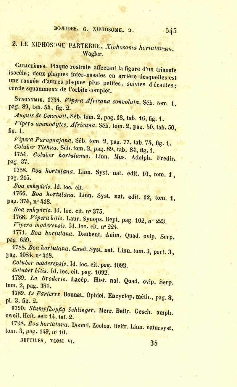 2. LE XÏPHOSOME PARTERRE. Xiphosoma hortulanum. Wagler. Cabactèbes. Plaque rostrale affeclant la figure d’un Irlande isocele ; deux plaques inter-nasales en arrière desquelles est une rangée d autres plaques plus petites, suivies d’écailles- cercle squammeux de l’orbite complet. Synonymie. 1734. ripera Africana convoluta. Séb. tom. 1 pag. 89, tab. 54, fig. 2. ’ Anguis de Cmcoatl. Séb. tom. 2, pag. 18, tab. 16, fig. 1. figera ammodytes, Africana. Séb. tom. 2, pag. 50, tab. 50, ripera Paraguajana. Séb. tom. 2, pag. 77, tab 74 fi» 1 Coluber Tlehua. Séb. tom. 2, pag. 89, tab. 84, fig. 1. J7»- Col^er hortulanus. Linn. Mus. Adolph. Fredir. 1758 Æoa hortulana. Linn. Syst. nat. edit. 10, tom. 1 pag. 215. ’ ’ Boa enhydris. Id. loc. cit. paS, n-a418°r<“toa' LiD“‘ ^ ^ 12’ tom’ *• Boa enhydris. Id. loc. cit. n° 375. 1768. ripera bitis. Laur. Synops. Rept. pag. 102, n° 223 ripera maderensis. Id. loc. cit. n° 224. pa»7659Æ°a h0rlUlana' Daubent- Anim. Quad. ovip. Serp. v£mZ°hiïtam-Gme'-Syst' at- Linn-3’ 3- Coluber maderensis. Id. loc. cit. pag. 1092. Coluber bitis. Id. loc. cit. pag. 1092. 1789. La Broderie. Lacép. Hist. nat. Quad. ovip. Serp. tom. 2, pag. 381. 1 pl138fi»Z2i>arterre' B°Unat‘ 0phi0l‘ EncycI°P- méth-. pag. 8, 1790. Stumpfkopfig Schlinger. Merr. Beitr. Gesch. amph zweit. Heft, seit 14, taf. 2. P 1798. Boahonulana. Donnd. Zoolog. Beitr. Linn. natursyst. tom. 3, pag. 149, n° 10. J REPTILES, TOME VI. g g