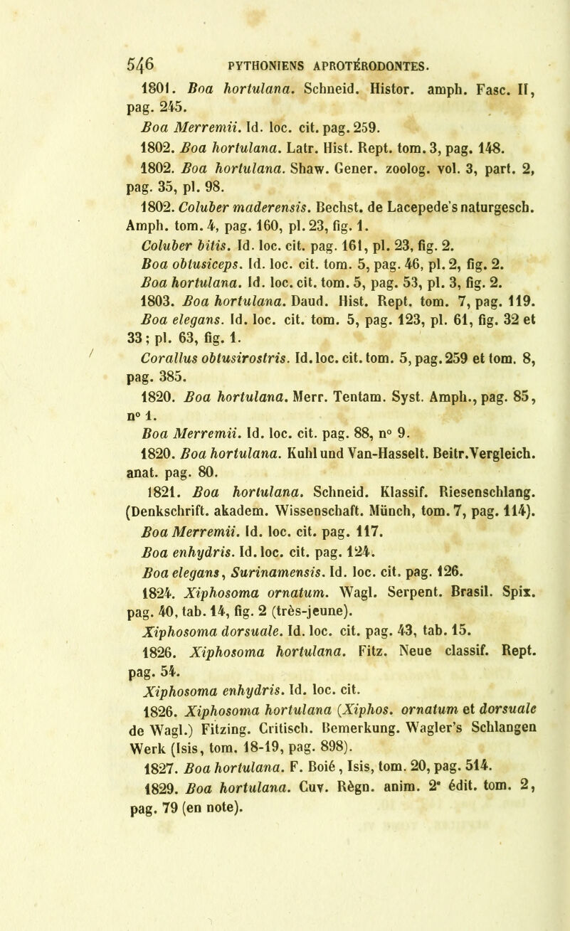 1801. Boa hortulana. Schneid. Histor. ampli. Fasc. Il, pag. 245. Boa Merremii. Id. loc. cit. pag. 259. 1802. Boa liortulana. Latr. Hist. Rept. tom. 3, pag. 148. 1802. Boa hortulana. Shaw. Gener. zoolog. vol. 3, part. 2, pag. 35, pl. 98. 1802. Coluber maderensis. Bechst. de Lacepede’snaturgescb. Amph. tom. 4, pag. 160, pl. 23, fig. 1. Coluber bitis. Id. loc. cit. pag. 161, pl. 23, fig. 2. Boa oblusiceps. Id. loc. cit. tom. 5, pag. 46, pl. 2, fig. 2. Boa hortulana. Id. loc. cit. tom. 5, pag. 53, pl. 3, fig. 2. 1803. Boa hortulana. Daud. Hist. Rept. tom. 7, pag. 119. Boa elegans. Id. loc. cit. tom. 5, pag. 123, pl. 61, fig. 32 et 33; pl. 63, fig. 1. Corallus obtusirostris. Id.loc. cit. tom. 5, pag. 259 et tom. 8, pag. 385. 1820. Boa hortulana. Merr. Tentam. Syst. Ampli., pag. 85, n° 1. Boa Merremii. Id. loc. cit. pag. 88, n° 9. 1820. Boa hortulana. Kuhl und Van-Hasselt. Beitr.Vergleich. anat. pag. 80. 1821. Boa hortulana. Schneid. Klassif. Riesenschlang. (Denkschrift. akadem. Wissenschaft. Münch, tom. 7, pag. 114). Boa Merremii. Id. loc. cit. pag. 117. Boa enhydris. Id.loc. cit. pag. 124. Boa elegans, Surinamensis. Id. loc. cit, pag. 126. 1824. Xiphosoma ornatum. Wagl. Serpent. Brasil. Spix. pag. 40, tab. 14, fig. 2 (très-jeune). Xiphosoma dorsuale. Id. loc. cit. pag. 43, tab. 15. 1826. Xiphosoma hortulana. Fitz. Neue classif. Rept. pag. 54. Xiphosoma enhydris. Id. loc. cit. 1826. Xiphosoma hortulana (Xiphos. ornatum et dorsuale de Wagl.) Fitzing. Critisch. Bemerkung. Wagler’s Schlangen Werk (Isis, tom. 18-19, pag. 898). 1827. Boa hortulana. F. Boié, Isis, tom. 20, pag. 514. 1829. Boa hortulana. Cuv. Règn. anim. 2* édit. tom. 2, pag. 79 (en note).