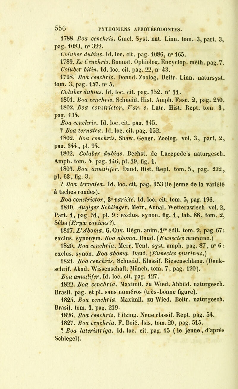 1788. Boa cenchris. Gmel. Syst. nat. Linn. tom. 3, part. 3, pag. 1083, n° 322. Coluber dubius. Id. loc. cit. pag. 1086, n° 165. 1789. Le Cenchris. Bonnat. Ophiolog. Encyclop. méth. pag.7. Coluber bitin. Id. loc. cit. pag. 22, n° 43. 1798. Boa cenchris. Donnd. Zoolog. Beitr. Linn. natursyst. tom. 3, pag. 147, n° 5. Coluber dubius. Id. loc. cit. pag. 152, n° 11. 1801. Boa cenchris. Schneid. Ilist. Amph. Fasc. 2, pag. 250. 1802. Boa constrictor, Far. c. Latr. Hist. Rept. tom. 3, pag. 134. Boa cenchris. Id. loc. cit. pag. 145. ? Boa ternatea. Id. loc. cit. pag. 152. 1802. Boa cenchris. Shaw. Gener. Zoolog. vol. 3, part. 2, pag. 344, pl. 94. 1802. Coluber dubius. Bechst. de Lacepede’s naturgesch. Amph. tom. 4, pag. 146, pl. 19, fig. 1. 1803. Boa annulifer. Daud. Hist. Rept. tom. 5, pag. 202, pl. 63, fig. 3. ? Boa ternatea. Id. loc. cit. pag. 153 (le jeune de la variété à taches rondes). Boa constrictor, 3e variété. Id. loc. cit. tom. 5, pag. 196. 1810. Augiger Schlinger. Merr. Annal. Wetterawisch. vol. 2, Part. 1, pag. 51, pl. 9: exclus, synon. fig. 1, tab. 88, tom. 2, Séba (.Eryx conicus?). 1817. L'Aboma. G.Cuv. Règn. anim.lre édit. tom. 2, pag. 67: exclus, synonym. Boa aboma. Daud. (Eunectes murinus.) 1820. Boa cenchria. Merr. Tent. syst. amph. pag. 87, n° 6 : exclus, synon. Boa aboma. Daud. (Eunectes murinus.) 1821. Boa cenchris. Schneid. Klassif. Riesenschlang. (Denk- schrif. Akad. Wissenschaft. Münch. tom. 7, pag. 120). Boa annulifer. Id. loc. cit. pag. 127. 1822. Boa cenchria. Maximil. zu Wied. Abhild. naturgesch. Brasil. pag. et pl. sans numéros (très-bonne figure). 1825. Boa cenchria. Maximil. zu Wied. Beitr. naturgesch. Brasil. tom. 1, pag. 219. 1826. Boa cenchris. Fitzing. Neue classif. Rept. pag. 54. 1827. Boa cenchria. F. Boié. Isis, tom.20, pag. 515. ? Boa lateristriga. Id. loc. cit. pag. 15 ( le jeune, d’après Schlegel).