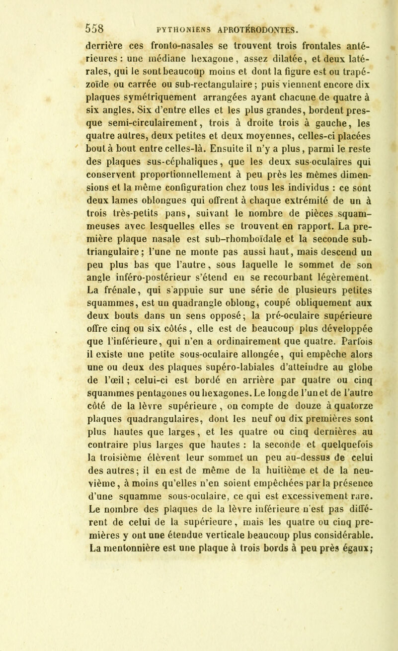 derrière ces fronto-nasales se trouvent trois frontales anté- rieures : une médiane hexagone, assez dilatée, et deux laté- rales, qui le sont beaucoup moins et dont la figure est ou trapé- zoïde ou carrée ou sub-rectangulaire ; puis viennent encore dix plaques symétriquement arrangées ayant chacune de quatre à six angles. Six d’entre elles et les plus grandes, bordent pres- que semi-circulairement, trois à droite trois à gauche, les quatre autres, deux petites et deux moyennes, celles-ci placées bout à bout entre celles-là. Ensuite il n’y a plus, parmi le reste des plaques sus-céphaliques, que les deux sus-oculaires qui conservent proportionnellement à peu près les mêmes dimen- sions et la même configuration chez tous les individus : ce sont deux lames oblongues qui offrent à chaque extrémité de un à trois très-petits pans, suivant le nombre de pièces squam- meuses avec lesquelles elles se trouvent en rapport. La pre- mière plaque nasale est sub-rhomboïdale et la seconde sub- triangulaire ; l’une ne monte pas aussi haut, mais descend un peu plus bas que l’autre, sous laquelle le sommet de son angle inféro-postérieur s’étend en se recourbant légèrement. La frênaie, qui s'appuie sur une série de plusieurs petites squammes, est un quadrangle oblong^ coupé obliquement aux deux bouts dans un sens opposé; la pré-oculaire supérieure offre cinq ou six côtés, elle est de beaucoup plus développée que l’inférieure, qui n’en a ordinairement que quatre. Parfois il existe une petite sous-oculaire allongée, qui empêche alors une ou deux des plaques supéro-labiales d’atteindre au globe de l’œil ; celui-ci est bordé en arrière par quatre ou cinq squammes pentagones ou hexagones. Le longde l’un et de l’autre côté de la lèvre supérieure , on compte de douze à quatorze plaques quadrangulaires, dont les neuf ou dix premières sont plus hautes que larges, et les quatre ou cinq dernières au contraire plus larges que hautes : la seconde et quelquefois la troisième élèvent leur sommet un peu au-dessus de celui des autres; il en est de même de la huitième et de la neu- vième, à moins qu’elles n’en soient empêchées par la présence d’une squamme sous-oculaire, ce qui est excessivement rare. Le nombre des plaques de la lèvre inférieure n’est pas diffé- rent de celui de la supérieure, mais les quatre ou cinq pre- mières y ont une étendue verticale beaucoup plus considérable. La mentonnière est une plaque à trois bords à peu près égaux;