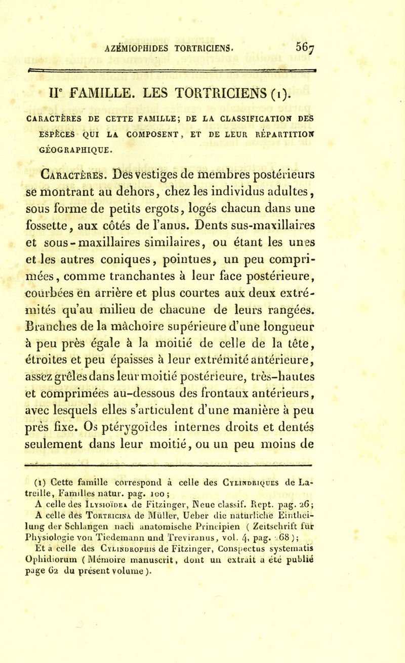 IIe FAMILLE. LES TORTRICIENS (1). CARACTÈRES DE CETTE FAMILLE; DE LA CLASSIFICATION DES ESPÈCES QUI LA COMPOSENT, ET DE LEUR REPARTITION GÉOGRAPHIQUE. Caractères. Des Vestiges de membres postérieurs se montrant au dehors, chez les individus adultes, sous forme de petits ergots, logés chacun dans une fossette, aux côtés de l’anus. Dents sus-maxillaires et sous-maxillaires similaires, ou étant les unes et les autres coniques, pointues, un peu compri- mées, comme tranchantes h leur face postérieure, courbées en arrière et plus courtes aux deux extré- mités qu’au milieu de chacune de leurs rangées. Branches de la mâchoire supérieure d’une longueur à peu près égale à la moitié de celle de la tête, étroites et peu épaisses à leur extrémité antérieure, assez grêles dans leur moitié postérieure, très-hautes et comprimées au-dessous des frontaux antérieurs, avec lesquels elles s’articulent d’une manière à peu près fixe. Os ptérygoïdes internes droits et dentés seulement dans leur moitié, ou un peu moins de (1) Cette famille correspond à celle des Cylindriques de La- treilie, Familles natur. pag. 100; A celle des Ilysioïdea de Fitzinger, Pîeue classif. Rept. pag. 26; A celle des Tortricina de Müll'er, Ueber die naturîichë Einthei- lung der Schlangen nach anatomische Principien ( Zeitschrift für Physiologie von Tiedemann und Treviranus, vol. 4* pag. 68); Et à celle des Cylindrophis de Fitzinger, Conspectus systematis Ophidiortun ( Mémoire manuscrit, dont un extrait a été publié page 62 du présent volume ).